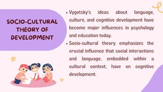 Vygotsky's ideas about language,
culture, and cognitive development have
become major influences in psychology
and education today.
Socio-cultural theory emphasizes the
crucial influence that social interactions
and language, embedded within a
cultural context, have on cognitive
development.
SOCIO-CULTURAL
THEORY OF
DEVELOPMENT
 