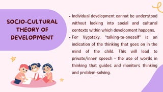 Individual development cannot be understood
without looking into social and cultural
contexts within which development happens.
For Vygotsky, "talking-to-oneself" is an
indication of the thinking that goes on in the
mind of the child. This will lead to
private/inner speech - the use of words in
thinking that guides and monitors thinking
and problem-solving.
SOCIO-CULTURAL
THEORY OF
DEVELOPMENT
 