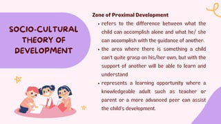 SOCIO-CULTURAL
THEORY OF
DEVELOPMENT
Zone of Proximal Development
refers to the difference between what the
child can accomplish alone and what he/ she
can accomplish with the guidance of another.
the area where there is something a child
can't quite grasp on his/her own, but with the
support of another will be able to learn and
understand
represents a learning opportunity where a
knowledgeable adult such as teacher or
parent or a more advanced peer can assist
the child's development.
 