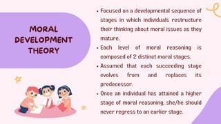 MORAL
DEVELOPMENT
THEORY
Focused on a developmental sequence of
stages in which individuals restructure
their thinking about moral issues as they
mature.
Each level of moral reasoning is
composed of 2 distinct moral stages.
Assumed that each succeeding stage
evolves from and replaces its
predecessor.
Once an individual has attained a higher
stage of moral reasoning, she/he should
never regress to an earlier stage.
 