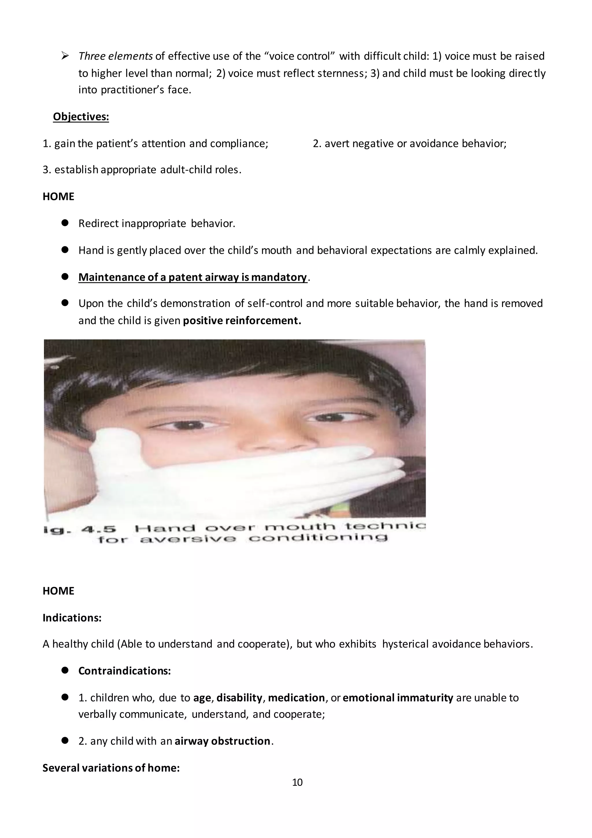 10
 Three elements of effective use of the “voice control” with difficult child: 1) voice must be raised
to higher level than normal; 2) voice must reflect sternness; 3) and child must be looking directly
into practitioner’s face.
Objectives:
1. gain the patient’s attention and compliance; 2. avert negative or avoidance behavior;
3. establish appropriate adult-child roles.
HOME
 Redirect inappropriate behavior.
 Hand is gently placed over the child’s mouth and behavioral expectations are calmly explained.
 Maintenance of a patent airway is mandatory.
 Upon the child’s demonstration of self-control and more suitable behavior, the hand is removed
and the child is given positive reinforcement.
HOME
Indications:
A healthy child (Able to understand and cooperate), but who exhibits hysterical avoidance behaviors.
 Contraindications:
 1. children who, due to age, disability, medication, or emotional immaturity are unable to
verbally communicate, understand, and cooperate;
 2. any child with an airway obstruction.
Several variations of home:
 