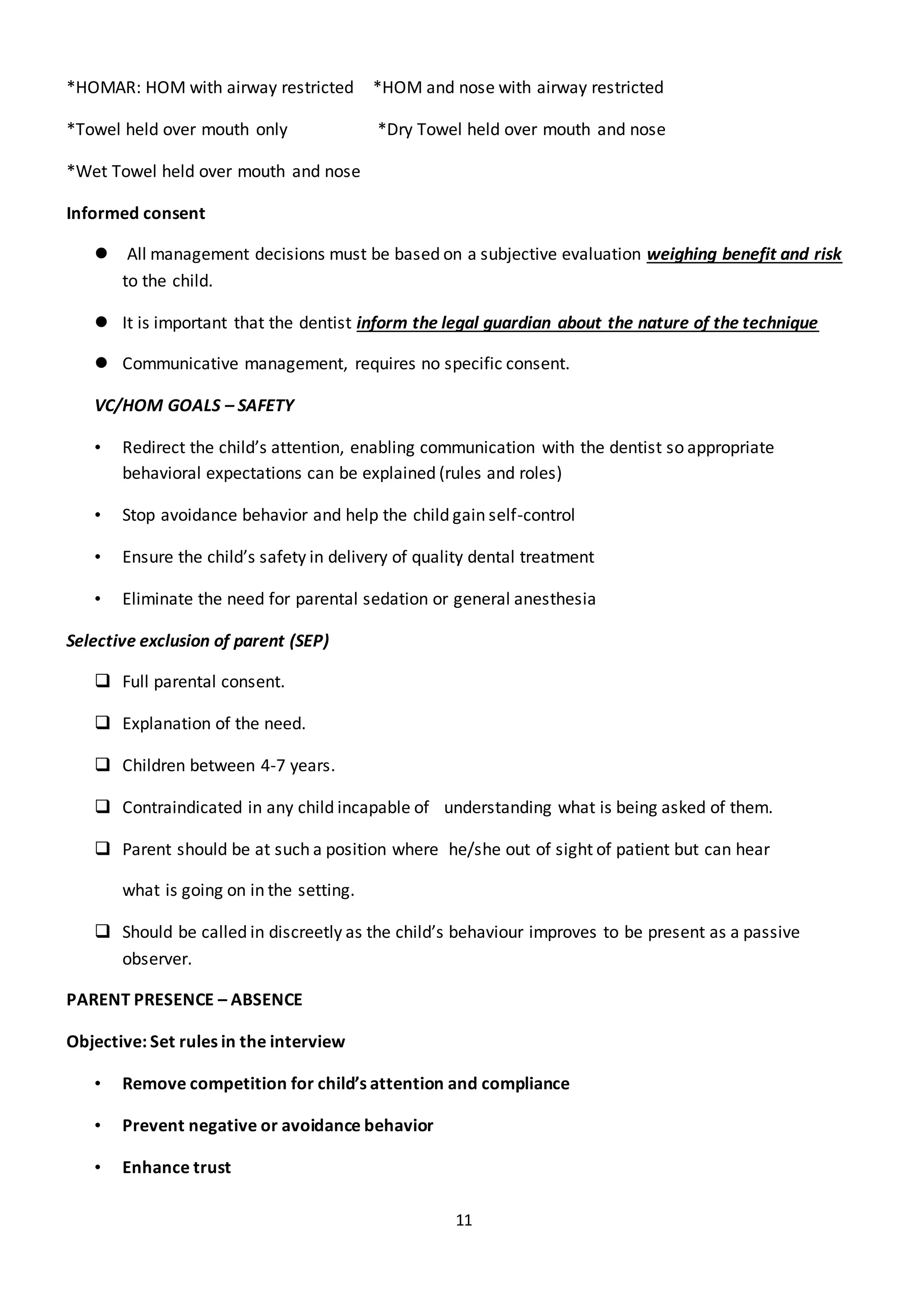 11
*HOMAR: HOM with airway restricted *HOM and nose with airway restricted
*Towel held over mouth only *Dry Towel held over mouth and nose
*Wet Towel held over mouth and nose
Informed consent
 All management decisions must be based on a subjective evaluation weighing benefit and risk
to the child.
 It is important that the dentist inform the legal guardian about the nature of the technique
 Communicative management, requires no specific consent.
VC/HOM GOALS – SAFETY
• Redirect the child’s attention, enabling communication with the dentist so appropriate
behavioral expectations can be explained (rules and roles)
• Stop avoidance behavior and help the child gain self-control
• Ensure the child’s safety in delivery of quality dental treatment
• Eliminate the need for parental sedation or general anesthesia
Selective exclusion of parent (SEP)
 Full parental consent.
 Explanation of the need.
 Children between 4-7 years.
 Contraindicated in any child incapable of understanding what is being asked of them.
 Parent should be at such a position where he/she out of sight of patient but can hear
what is going on in the setting.
 Should be called in discreetly as the child’s behaviour improves to be present as a passive
observer.
PARENT PRESENCE – ABSENCE
Objective: Set rules in the interview
• Remove competition for child’s attention and compliance
• Prevent negative or avoidance behavior
• Enhance trust
 
