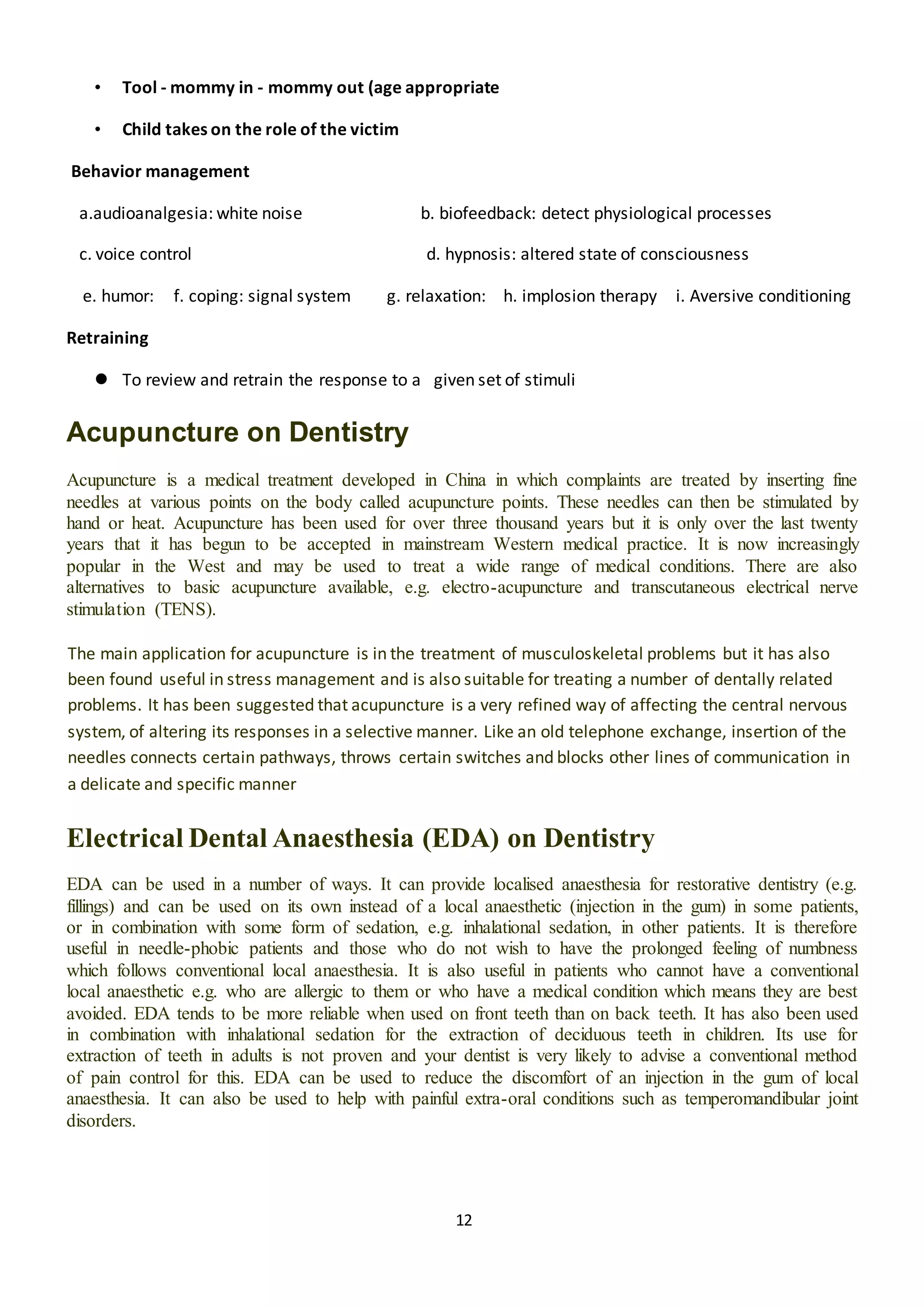 12
• Tool - mommy in - mommy out (age appropriate
• Child takes on the role of the victim
Behavior management
a.audioanalgesia: white noise b. biofeedback: detect physiological processes
c. voice control d. hypnosis: altered state of consciousness
e. humor: f. coping: signal system g. relaxation: h. implosion therapy i. Aversive conditioning
Retraining
 To review and retrain the response to a given set of stimuli
Acupuncture on Dentistry
Acupuncture is a medical treatment developed in China in which complaints are treated by inserting fine
needles at various points on the body called acupuncture points. These needles can then be stimulated by
hand or heat. Acupuncture has been used for over three thousand years but it is only over the last twenty
years that it has begun to be accepted in mainstream Western medical practice. It is now increasingly
popular in the West and may be used to treat a wide range of medical conditions. There are also
alternatives to basic acupuncture available, e.g. electro-acupuncture and transcutaneous electrical nerve
stimulation (TENS).
The main application for acupuncture is in the treatment of musculoskeletal problems but it has also
been found useful in stress management and is also suitable for treating a number of dentally related
problems. It has been suggested that acupuncture is a very refined way of affecting the central nervous
system, of altering its responses in a selective manner. Like an old telephone exchange, insertion of the
needles connects certain pathways, throws certain switches and blocks other lines of communication in
a delicate and specific manner
Electrical Dental Anaesthesia (EDA) on Dentistry
EDA can be used in a number of ways. It can provide localised anaesthesia for restorative dentistry (e.g.
fillings) and can be used on its own instead of a local anaesthetic (injection in the gum) in some patients,
or in combination with some form of sedation, e.g. inhalational sedation, in other patients. It is therefore
useful in needle-phobic patients and those who do not wish to have the prolonged feeling of numbness
which follows conventional local anaesthesia. It is also useful in patients who cannot have a conventional
local anaesthetic e.g. who are allergic to them or who have a medical condition which means they are best
avoided. EDA tends to be more reliable when used on front teeth than on back teeth. It has also been used
in combination with inhalational sedation for the extraction of deciduous teeth in children. Its use for
extraction of teeth in adults is not proven and your dentist is very likely to advise a conventional method
of pain control for this. EDA can be used to reduce the discomfort of an injection in the gum of local
anaesthesia. It can also be used to help with painful extra-oral conditions such as temperomandibular joint
disorders.
 