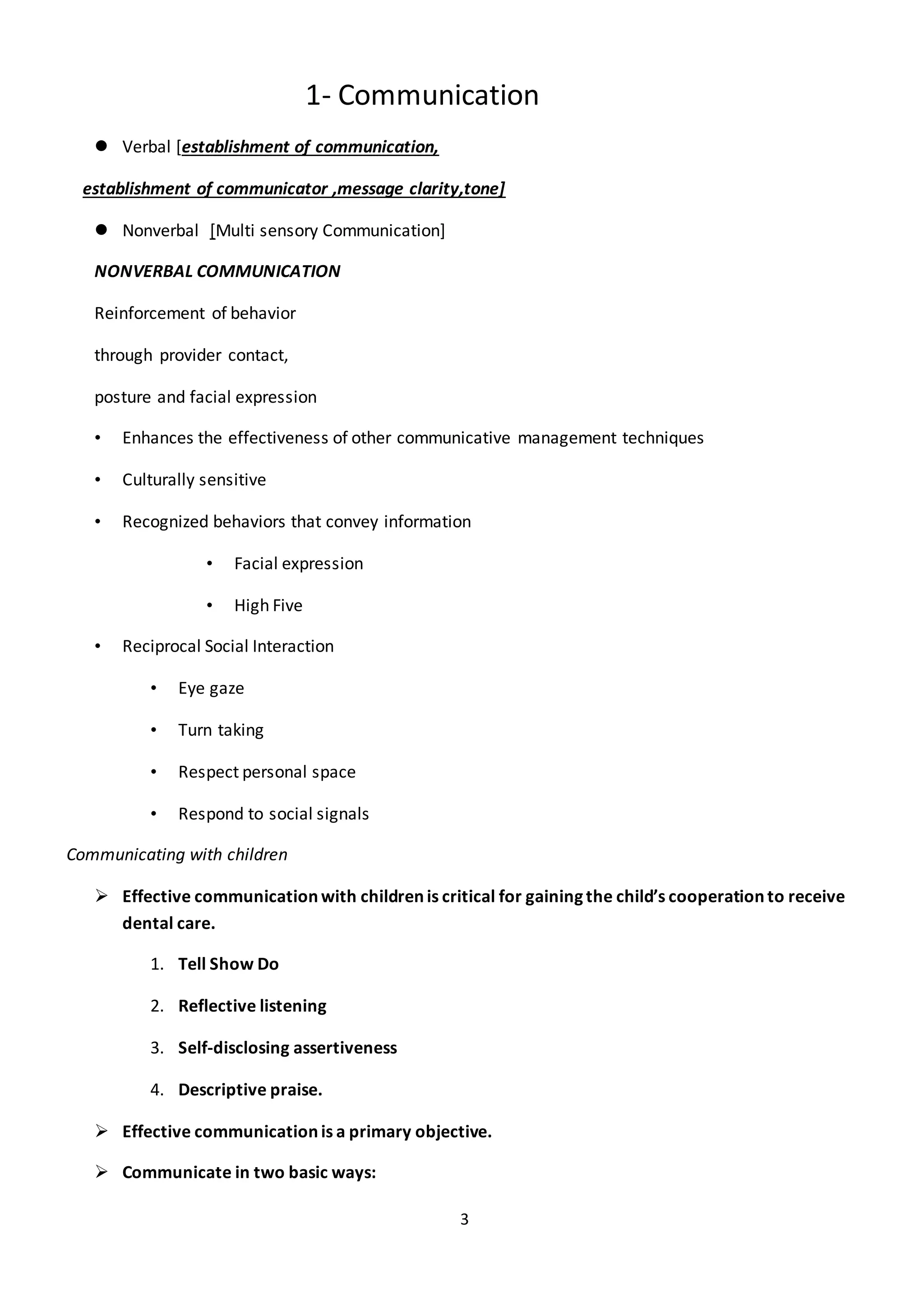 3
1- Communication
 Verbal [establishment of communication,
establishment of communicator ,message clarity,tone]
 Nonverbal [Multi sensory Communication]
NONVERBAL COMMUNICATION
Reinforcement of behavior
through provider contact,
posture and facial expression
• Enhances the effectiveness of other communicative management techniques
• Culturally sensitive
• Recognized behaviors that convey information
• Facial expression
• High Five
• Reciprocal Social Interaction
• Eye gaze
• Turn taking
• Respect personal space
• Respond to social signals
Communicating with children
 Effective communication with children is critical for gaining the child’s cooperation to receive
dental care.
1. Tell Show Do
2. Reflective listening
3. Self-disclosing assertiveness
4. Descriptive praise.
 Effective communication is a primary objective.
 Communicate in two basic ways:
 