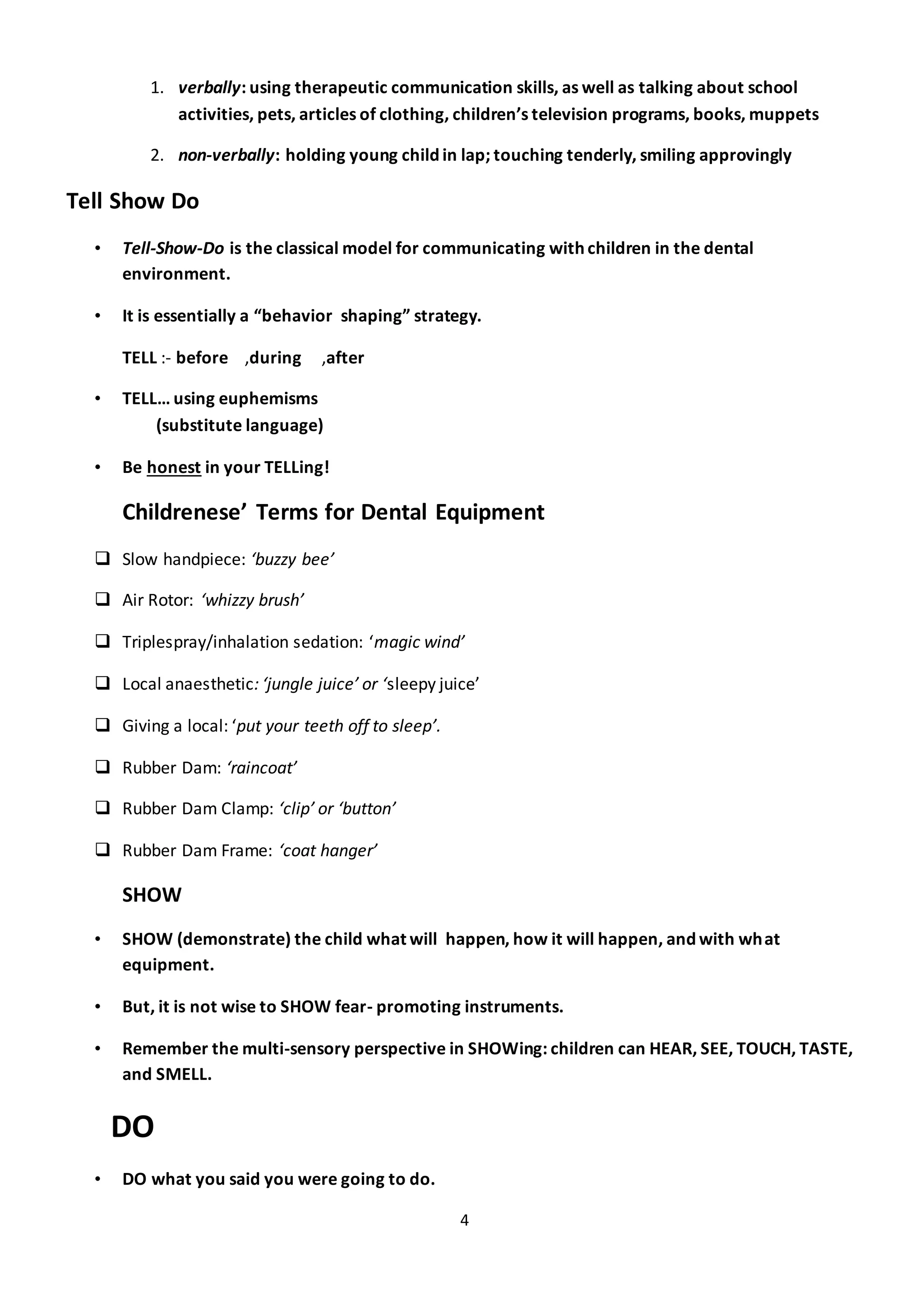 4
1. verbally: using therapeutic communication skills, as well as talking about school
activities, pets, articles of clothing, children’s television programs, books, muppets
2. non-verbally: holding young child in lap; touching tenderly, smiling approvingly
Tell Show Do
• Tell-Show-Do is the classical model for communicating with children in the dental
environment.
• It is essentially a “behavior shaping” strategy.
TELL :- before ,during ,after
• TELL… using euphemisms
(substitute language)
• Be honest in your TELLing!
Childrenese’ Terms for Dental Equipment
 Slow handpiece: ‘buzzy bee’
 Air Rotor: ‘whizzy brush’
 Triplespray/inhalation sedation: ‘magic wind’
 Local anaesthetic: ‘jungle juice’ or ‘sleepy juice’
 Giving a local: ‘put your teeth off to sleep’.
 Rubber Dam: ‘raincoat’
 Rubber Dam Clamp: ‘clip’ or ‘button’
 Rubber Dam Frame: ‘coat hanger’
SHOW
• SHOW (demonstrate) the child what will happen, how it will happen, and with what
equipment.
• But, it is not wise to SHOW fear- promoting instruments.
• Remember the multi-sensory perspective in SHOWing: children can HEAR, SEE, TOUCH, TASTE,
and SMELL.
DO
• DO what you said you were going to do.
 