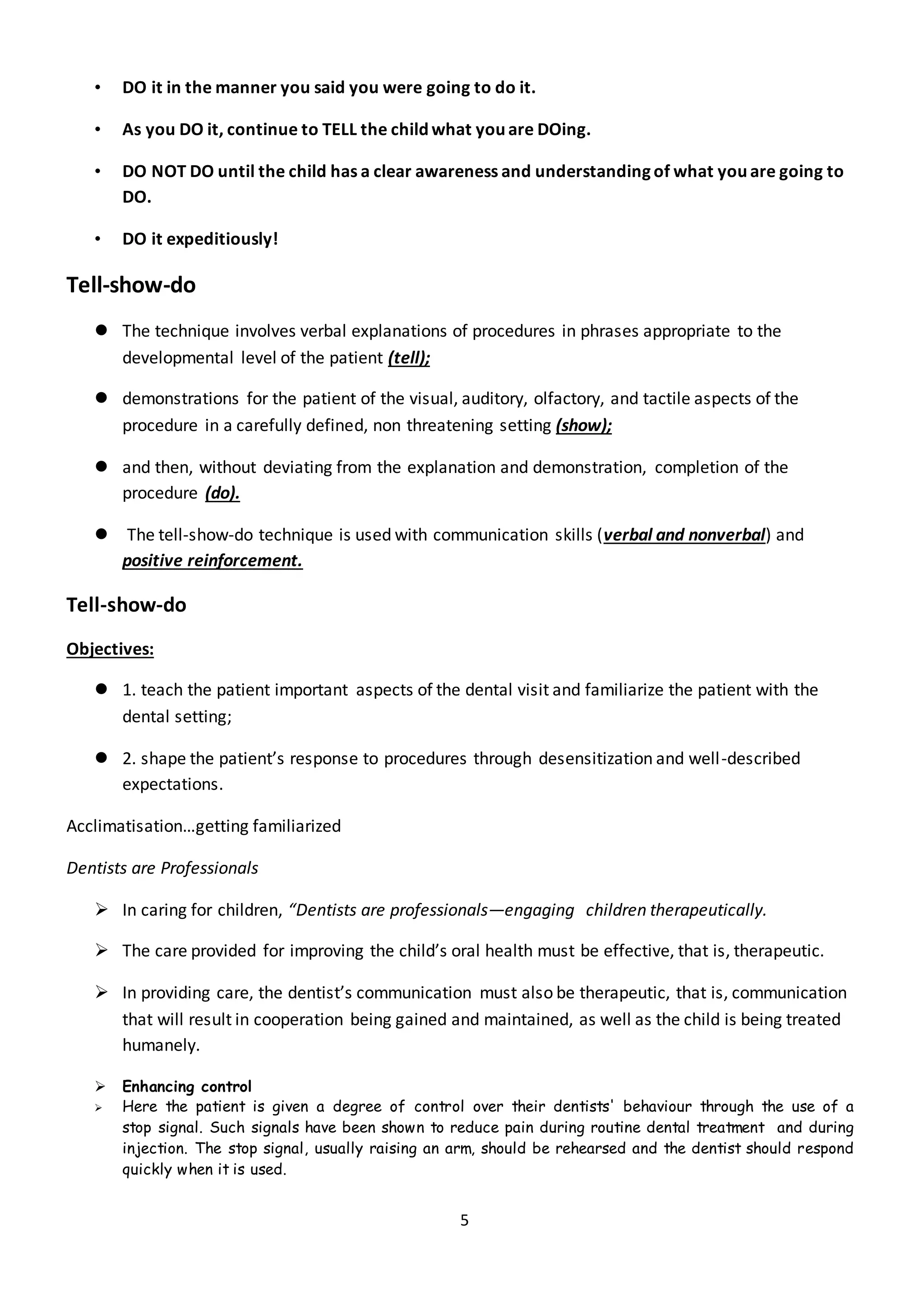 5
• DO it in the manner you said you were going to do it.
• As you DO it, continue to TELL the child what you are DOing.
• DO NOT DO until the child has a clear awareness and understanding of what you are going to
DO.
• DO it expeditiously!
Tell-show-do
 The technique involves verbal explanations of procedures in phrases appropriate to the
developmental level of the patient (tell);
 demonstrations for the patient of the visual, auditory, olfactory, and tactile aspects of the
procedure in a carefully defined, non threatening setting (show);
 and then, without deviating from the explanation and demonstration, completion of the
procedure (do).
 The tell-show-do technique is used with communication skills (verbal and nonverbal) and
positive reinforcement.
Tell-show-do
Objectives:
 1. teach the patient important aspects of the dental visit and familiarize the patient with the
dental setting;
 2. shape the patient’s response to procedures through desensitization and well-described
expectations.
Acclimatisation…getting familiarized
Dentists are Professionals
 In caring for children, “Dentists are professionals—engaging children therapeutically.
 The care provided for improving the child’s oral health must be effective, that is, therapeutic.
 In providing care, the dentist’s communication must also be therapeutic, that is, communication
that will result in cooperation being gained and maintained, as well as the child is being treated
humanely.
 Enhancing control
 Here the patient is given a degree of control over their dentists' behaviour through the use of a
stop signal. Such signals have been shown to reduce pain during routine dental treatment and during
injection. The stop signal, usually raising an arm, should be rehearsed and the dentist should respond
quickly when it is used.
 