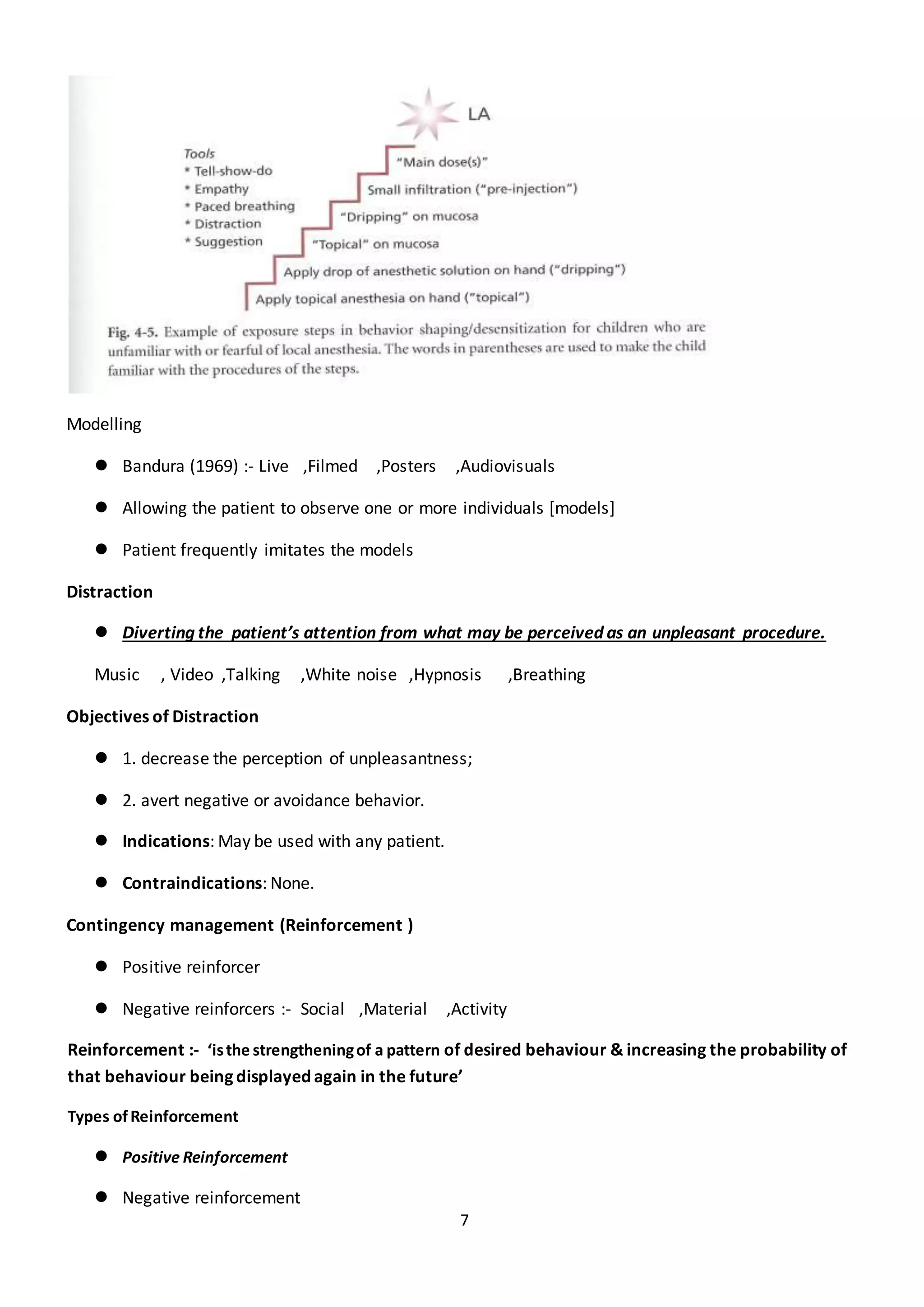 7
Modelling
 Bandura (1969) :- Live ,Filmed ,Posters ,Audiovisuals
 Allowing the patient to observe one or more individuals [models]
 Patient frequently imitates the models
Distraction
 Diverting the patient’s attention from what may be perceived as an unpleasant procedure.
Music , Video ,Talking ,White noise ,Hypnosis ,Breathing
Objectives of Distraction
 1. decrease the perception of unpleasantness;
 2. avert negative or avoidance behavior.
 Indications: May be used with any patient.
 Contraindications: None.
Contingency management (Reinforcement )
 Positive reinforcer
 Negative reinforcers :- Social ,Material ,Activity
Reinforcement :- ‘isthe strengtheningof a pattern of desired behaviour & increasing the probability of
that behaviour being displayed again in the future’
Types ofReinforcement
 Positive Reinforcement
 Negative reinforcement
 