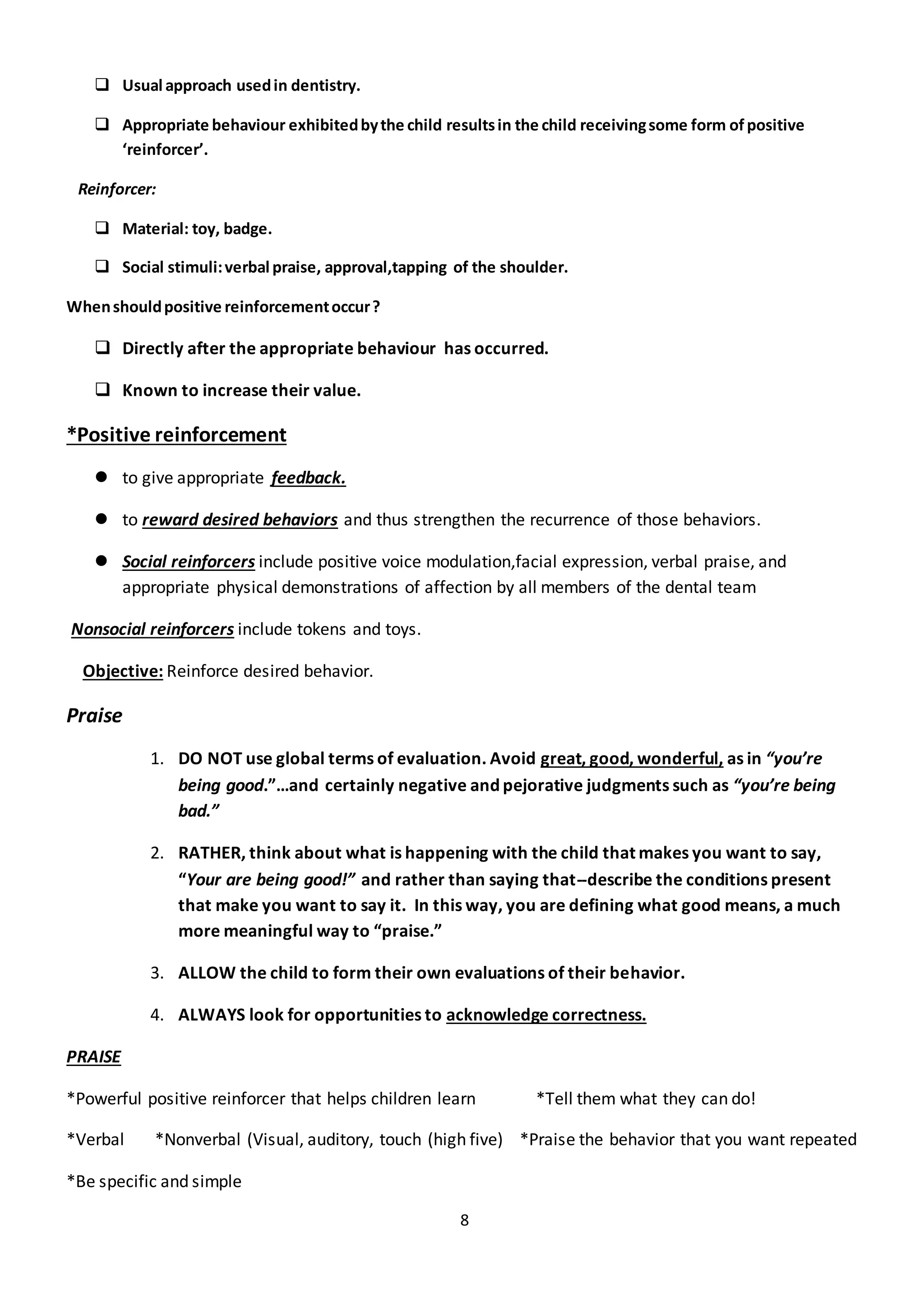 8
 Usual approach usedin dentistry.
 Appropriate behaviour exhibitedbythe child resultsin the child receivingsome form of positive
‘reinforcer’.
Reinforcer:
 Material: toy, badge.
 Social stimuli:verbal praise, approval,tapping of the shoulder.
Whenshouldpositive reinforcementoccur?
 Directly after the appropriate behaviour has occurred.
 Known to increase their value.
*Positive reinforcement
 to give appropriate feedback.
 to reward desired behaviors and thus strengthen the recurrence of those behaviors.
 Social reinforcers include positive voice modulation,facial expression, verbal praise, and
appropriate physical demonstrations of affection by all members of the dental team
Nonsocial reinforcers include tokens and toys.
Objective: Reinforce desired behavior.
Praise
1. DO NOT use global terms of evaluation. Avoid great, good, wonderful, as in “you’re
being good.”…and certainly negative and pejorative judgments such as “you’re being
bad.”
2. RATHER, think about what is happening with the child that makes you want to say,
“Your are being good!” and rather than saying that--describe the conditions present
that make you want to say it. In this way, you are defining what good means, a much
more meaningful way to “praise.”
3. ALLOW the child to form their own evaluations of their behavior.
4. ALWAYS look for opportunities to acknowledge correctness.
PRAISE
*Powerful positive reinforcer that helps children learn *Tell them what they can do!
*Verbal *Nonverbal (Visual, auditory, touch (high five) *Praise the behavior that you want repeated
*Be specific and simple
 