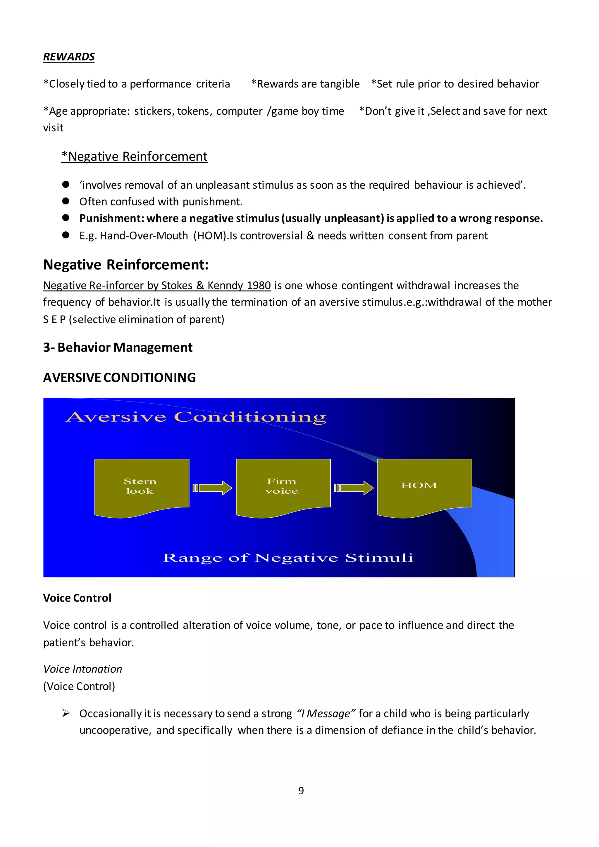 9
REWARDS
*Closely tied to a performance criteria *Rewards are tangible *Set rule prior to desired behavior
*Age appropriate: stickers, tokens, computer /game boy time *Don’t give it ,Select and save for next
visit
*Negative Reinforcement
 ‘involves removal of an unpleasant stimulus as soon as the required behaviour is achieved’.
 Often confused with punishment.
 Punishment: where a negative stimulus (usually unpleasant) is applied to a wrong response.
 E.g. Hand-Over-Mouth (HOM).Is controversial & needs written consent from parent
Negative Reinforcement:
Negative Re-inforcer by Stokes & Kenndy 1980 is one whose contingent withdrawal increases the
frequency of behavior.It is usually the termination of an aversive stimulus.e.g.:withdrawal of the mother
S E P (selective elimination of parent)
3- Behavior Management
AVERSIVECONDITIONING
Aversive Conditioning
Stern
look
Firm
voice
HOM
Range of Negative Stimuli
Voice Control
Voice control is a controlled alteration of voice volume, tone, or pace to influence and direct the
patient’s behavior.
Voice Intonation
(Voice Control)
 Occasionally it is necessary to send a strong “I Message” for a child who is being particularly
uncooperative, and specifically when there is a dimension of defiance in the child’s behavior.
 