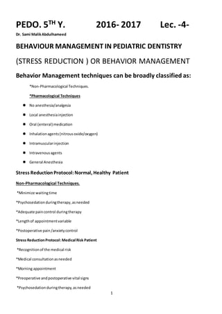 1
PEDO. 5TH Y. 2016- 2017 Lec. -4-
Dr. Sami MalikAbdulhameed
BEHAVIOUR MANAGEMENT IN PEDIATRIC DENTISTRY
(STRESS REDUCTION ) OR BEHAVIOR MANAGEMENT
Behavior Management techniques can be broadly classified as:
*Non-Pharmacological Techniques.
*Pharmacological Techniques
 No anesthesia/analgesia
 Local anesthesiainjection
 Oral (enteral) medication
 Inhalationagents(nitrousoxide/oxygen)
 Intramuscularinjection
 Intravenousagents
 General Anesthesia
Stress ReductionProtocol:Normal, Healthy Patient
Non-Pharmacological Techniques.
*Minimize waitingtime
*Psychosedationduringtherapy,asneeded
*Adequate paincontrol duringtherapy
*Lengthof appointmentvariable
*Postoperative pain/anxietycontrol
Stress ReductionProtocol: Medical Risk Patient
*Recognitionof the medical risk
*Medical consultationasneeded
*Morning appointment
*Preoperative andpostoperative vital signs
*Psychosedation duringtherapy,asneeded
 