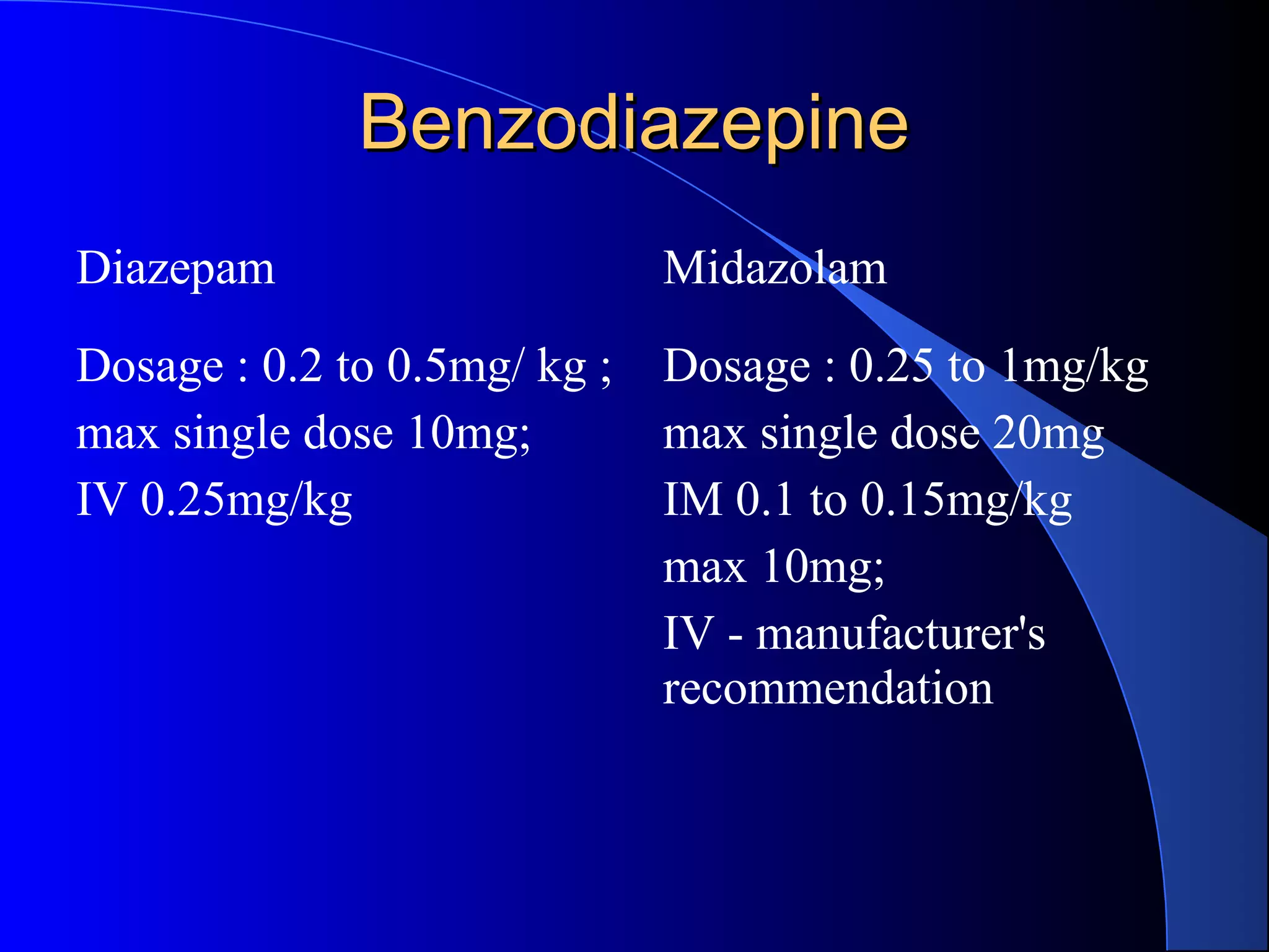 BenzodiazepineBenzodiazepine
Diazepam Midazolam
Dosage : 0.2 to 0.5mg/ kg ;
max single dose 10mg;
IV 0.25mg/kg
Dosage : 0.25 to 1mg/kg
max single dose 20mg
IM 0.1 to 0.15mg/kg
max 10mg;
IV - manufacturer's
recommendation
 