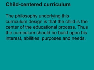 Child-centered curriculum

The philosophy underlying this
curriculum design is that the child is the
center of the educational process. Thus
the curriculum should be build upon his
interest, abilities, purposes and needs.
 