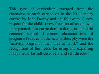 This type of curriculum emerged from the
extensive research carried on in the 20th century
carried by John Dewey and his followers. A new
respect for the child, a new freedom of action, was
incorporated into curriculum building in the child
centered school. Common characteristics of
programs founded on the new philosophy were the
“activity program”, the “unit of work” and the
recognition of the needs for using and exploring
many media for self-discovery and self direction.
 