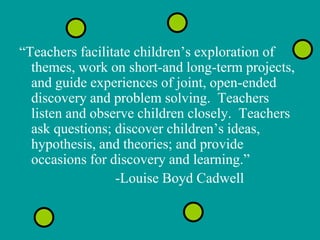 “Teachers facilitate children’s exploration of
  themes, work on short-and long-term projects,
  and guide experiences of joint, open-ended
  discovery and problem solving. Teachers
  listen and observe children closely. Teachers
  ask questions; discover children’s ideas,
  hypothesis, and theories; and provide
  occasions for discovery and learning.”
                 -Louise Boyd Cadwell
 