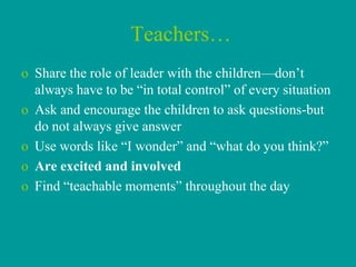 Teachers…
o Share the role of leader with the children—don’t
  always have to be “in total control” of every situation
o Ask and encourage the children to ask questions-but
  do not always give answer
o Use words like “I wonder” and “what do you think?”
o Are excited and involved
o Find “teachable moments” throughout the day
 