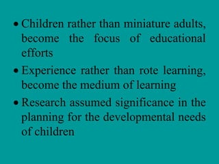 Children rather than miniature adults,
become the focus of educational
efforts
Experience rather than rote learning,
become the medium of learning
Research assumed significance in the
planning for the developmental needs
of children
 