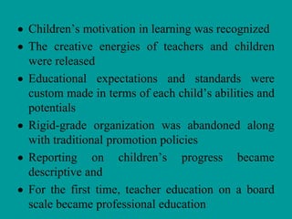 Children’s motivation in learning was recognized
The creative energies of teachers and children
were released
Educational expectations and standards were
custom made in terms of each child’s abilities and
potentials
Rigid-grade organization was abandoned along
with traditional promotion policies
Reporting on children’s progress became
descriptive and
For the first time, teacher education on a board
scale became professional education
 