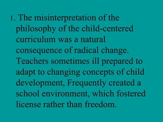 1.    The misinterpretation of the
     philosophy of the child-centered
     curriculum was a natural
     consequence of radical change.
     Teachers sometimes ill prepared to
     adapt to changing concepts of child
     development, Frequently created a
     school environment, which fostered
     license rather than freedom.
 