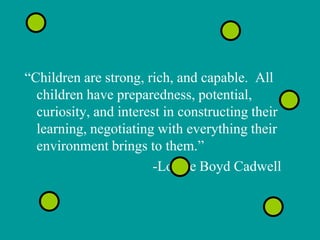 “Children are strong, rich, and capable. All
  children have preparedness, potential,
  curiosity, and interest in constructing their
  learning, negotiating with everything their
  environment brings to them.”
                       -Louise Boyd Cadwell
 