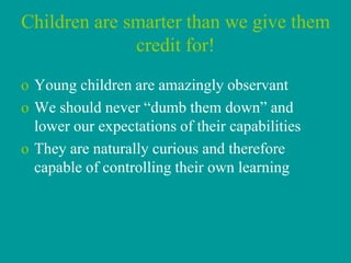 Children are smarter than we give them
              credit for!
o Young children are amazingly observant
o We should never “dumb them down” and
  lower our expectations of their capabilities
o They are naturally curious and therefore
  capable of controlling their own learning
 