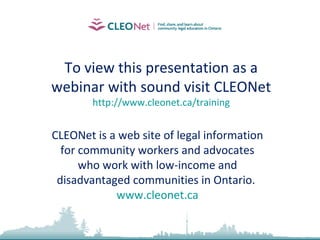 To view this presentation as a
webinar with sound visit CLEONet
http://www.cleonet.ca/training
CLEONet is a web site of legal information
for community workers and advocates
who work with low-income and
disadvantaged communities in Ontario.
www.cleonet.ca
 