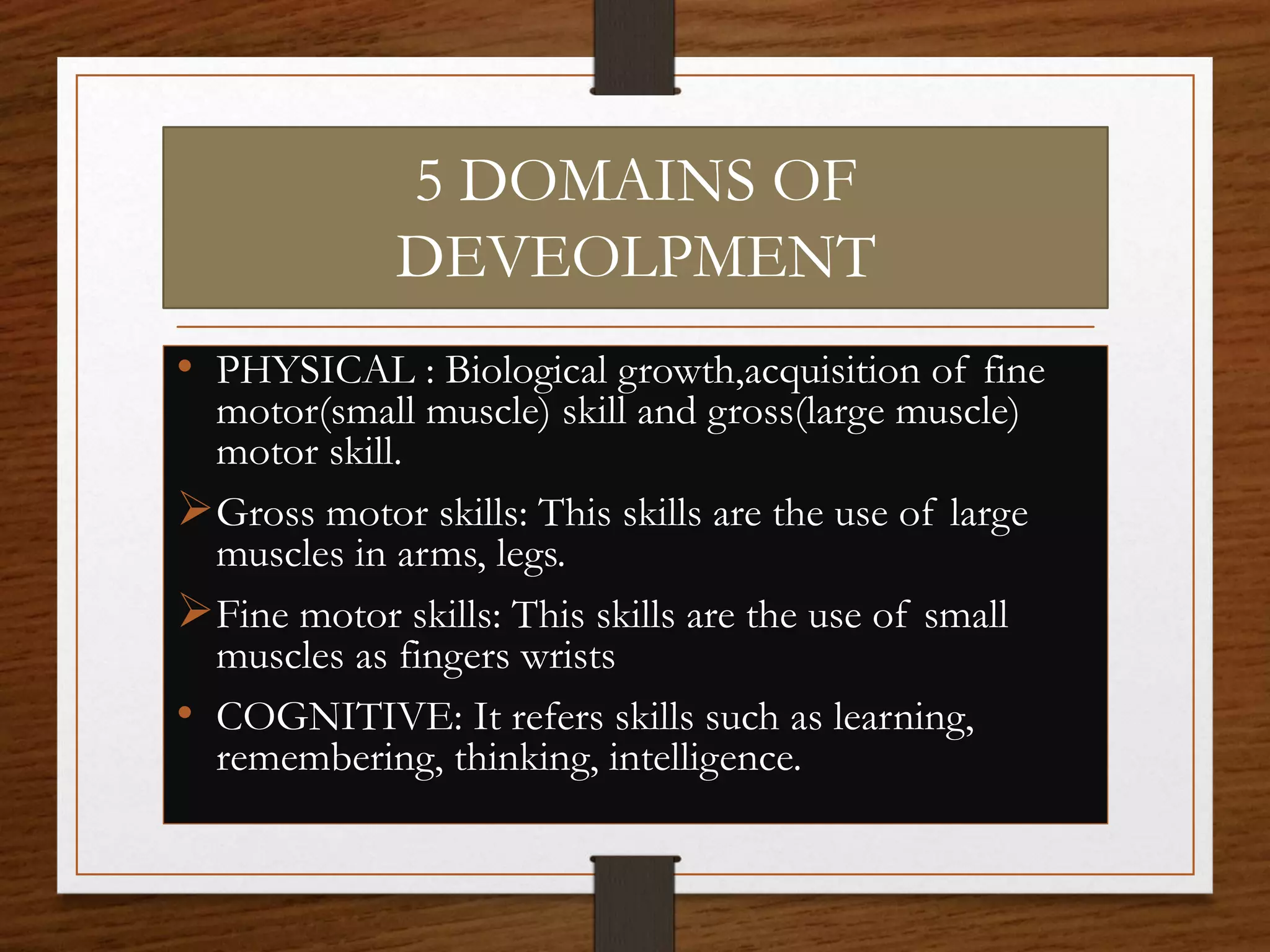 5 DOMAINS OF
DEVEOLPMENT
• PHYSICAL : Biological growth,acquisition of fine
motor(small muscle) skill and gross(large muscle)
motor skill.
Gross motor skills: This skills are the use of large
muscles in arms, legs.
Fine motor skills: This skills are the use of small
muscles as fingers wrists
• COGNITIVE: It refers skills such as learning,
remembering, thinking, intelligence.
 