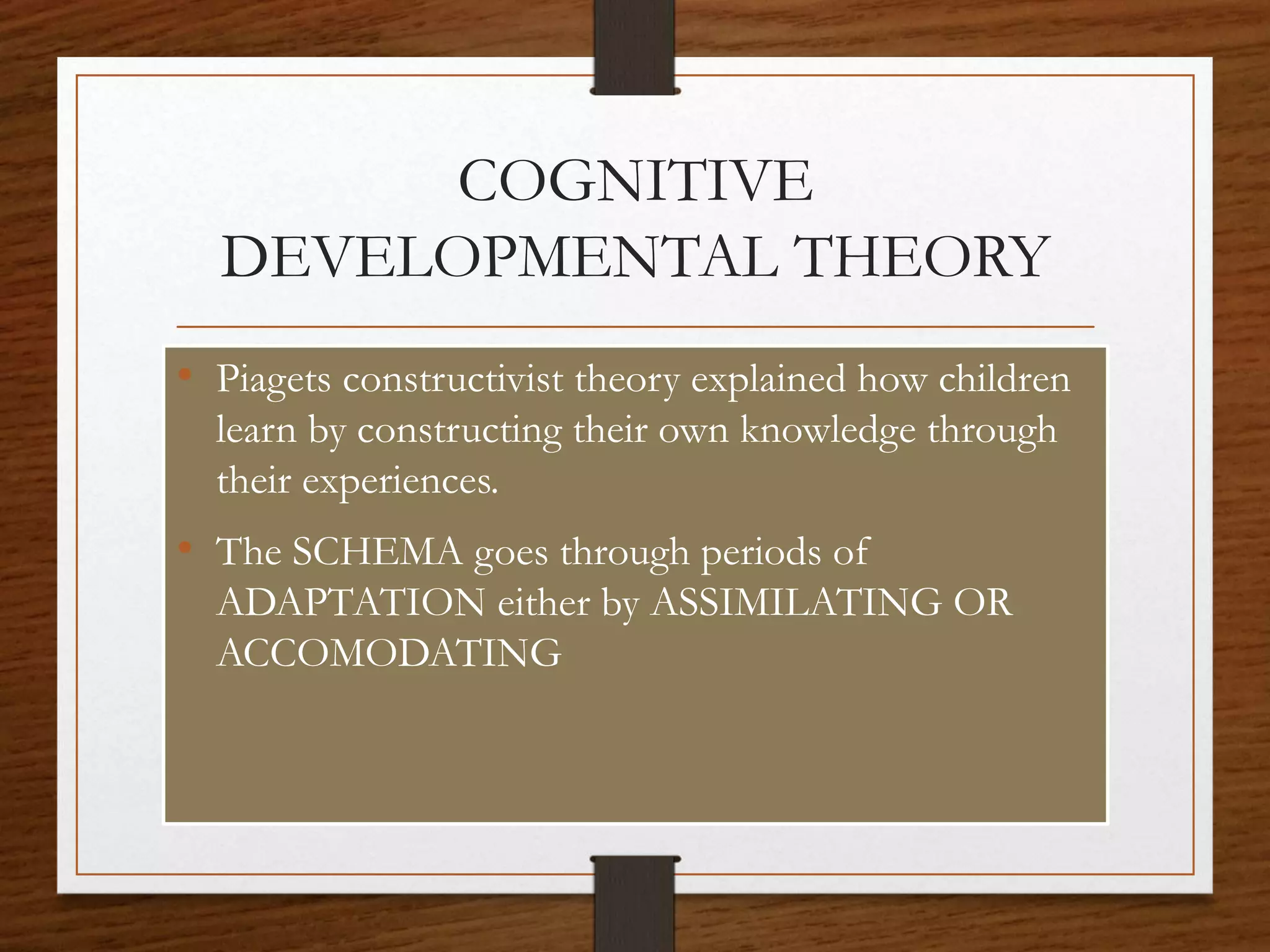 COGNITIVE
DEVELOPMENTAL THEORY
• Piagets constructivist theory explained how children
learn by constructing their own knowledge through
their experiences.
• The SCHEMA goes through periods of
ADAPTATION either by ASSIMILATING OR
ACCOMODATING
 