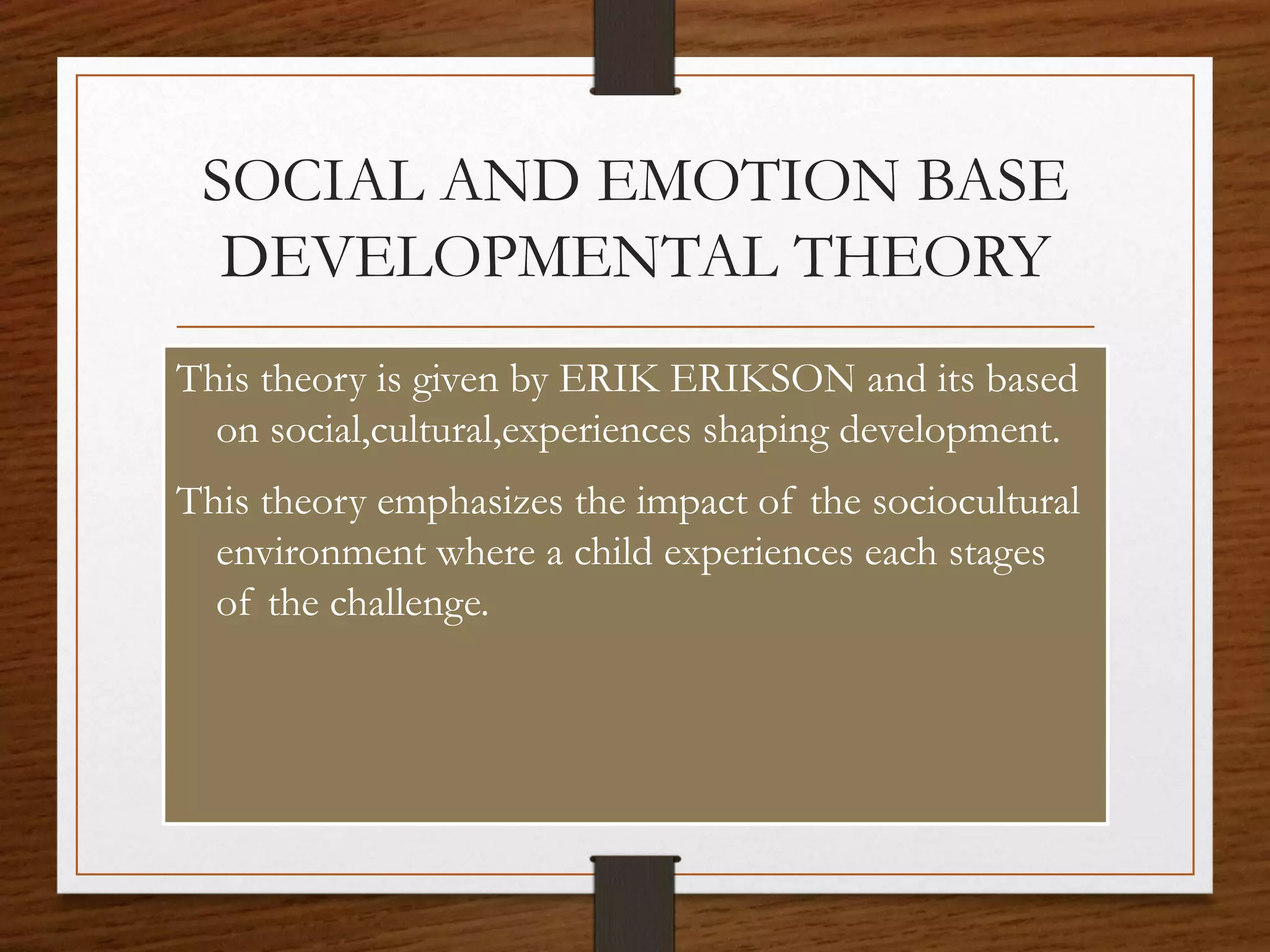 SOCIAL AND EMOTION BASE
DEVELOPMENTAL THEORY
This theory is given by ERIK ERIKSON and its based
on social,cultural,experiences shaping development.
This theory emphasizes the impact of the sociocultural
environment where a child experiences each stages
of the challenge.
 