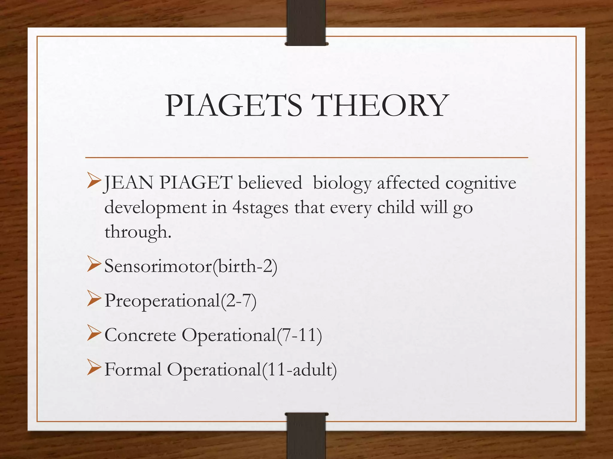 PIAGETS THEORY
JEAN PIAGET believed biology affected cognitive
development in 4stages that every child will go
through.
Sensorimotor(birth-2)
Preoperational(2-7)
Concrete Operational(7-11)
Formal Operational(11-adult)
 