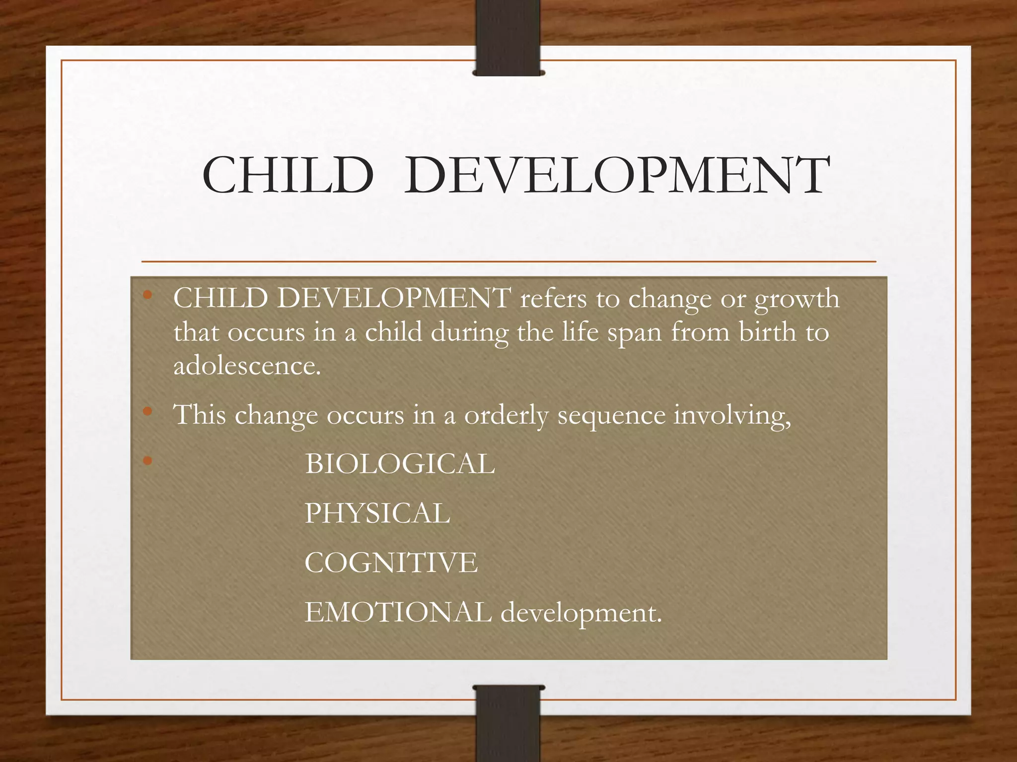 CHILD DEVELOPMENT
• CHILD DEVELOPMENT refers to change or growth
that occurs in a child during the life span from birth to
adolescence.
• This change occurs in a orderly sequence involving,
• BIOLOGICAL
PHYSICAL
COGNITIVE
EMOTIONAL development.
 