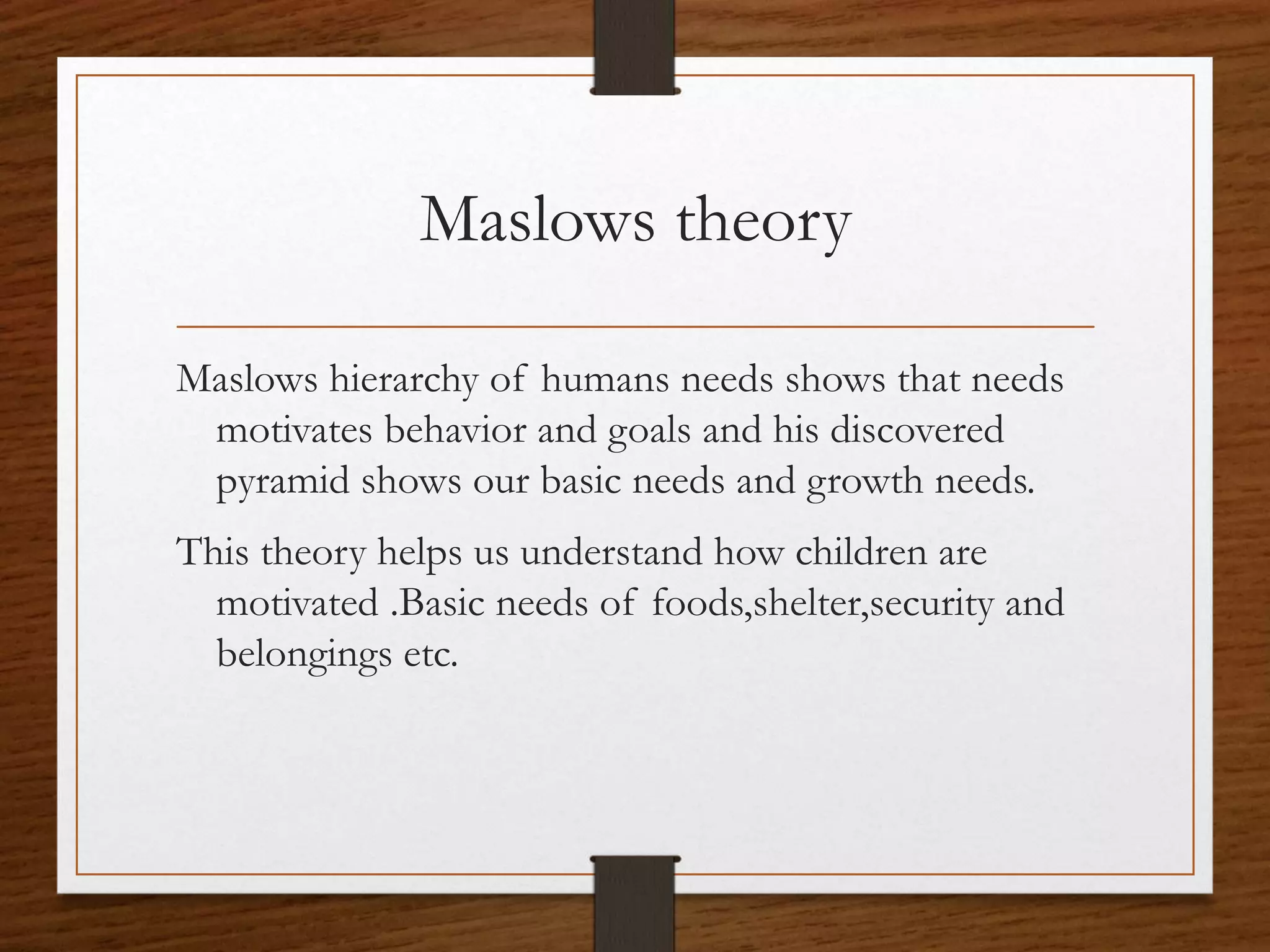 Maslows theory
Maslows hierarchy of humans needs shows that needs
motivates behavior and goals and his discovered
pyramid shows our basic needs and growth needs.
This theory helps us understand how children are
motivated .Basic needs of foods,shelter,security and
belongings etc.
 