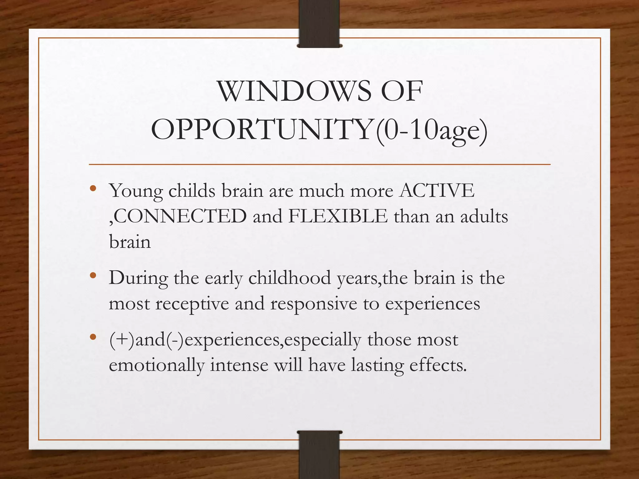 WINDOWS OF
OPPORTUNITY(0-10age)
• Young childs brain are much more ACTIVE
,CONNECTED and FLEXIBLE than an adults
brain
• During the early childhood years,the brain is the
most receptive and responsive to experiences
• (+)and(-)experiences,especially those most
emotionally intense will have lasting effects.
 