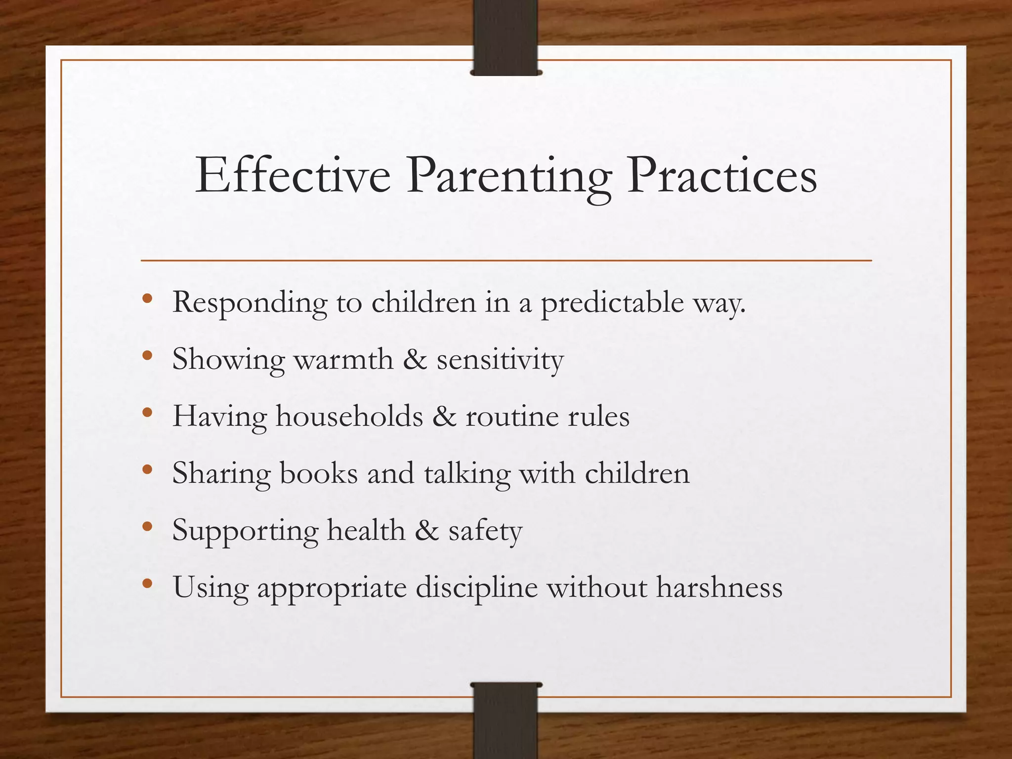 Effective Parenting Practices
• Responding to children in a predictable way.
• Showing warmth & sensitivity
• Having households & routine rules
• Sharing books and talking with children
• Supporting health & safety
• Using appropriate discipline without harshness
 