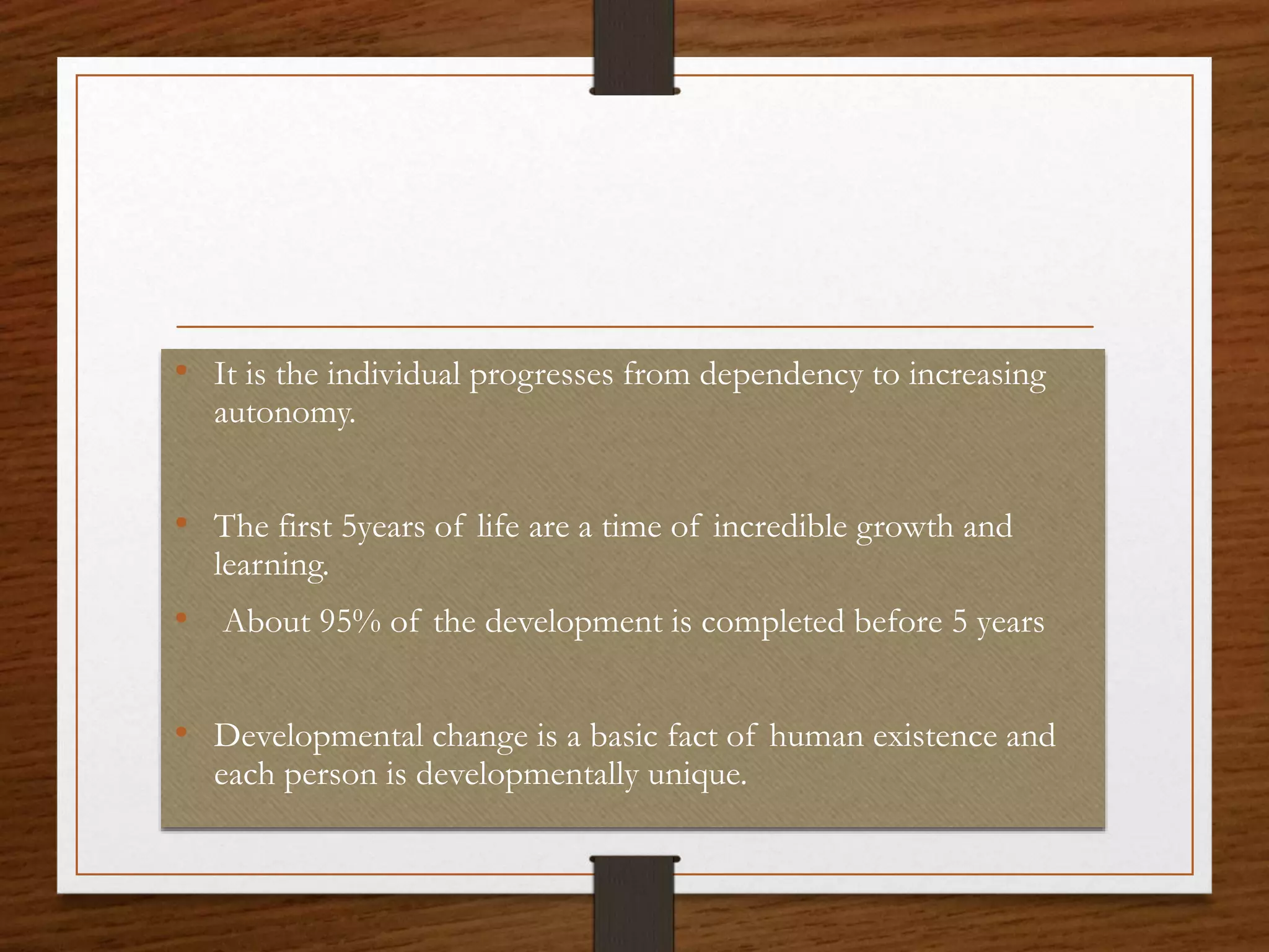 • It is the individual progresses from dependency to increasing
autonomy.
• The first 5years of life are a time of incredible growth and
learning.
• About 95% of the development is completed before 5 years
• Developmental change is a basic fact of human existence and
each person is developmentally unique.
 