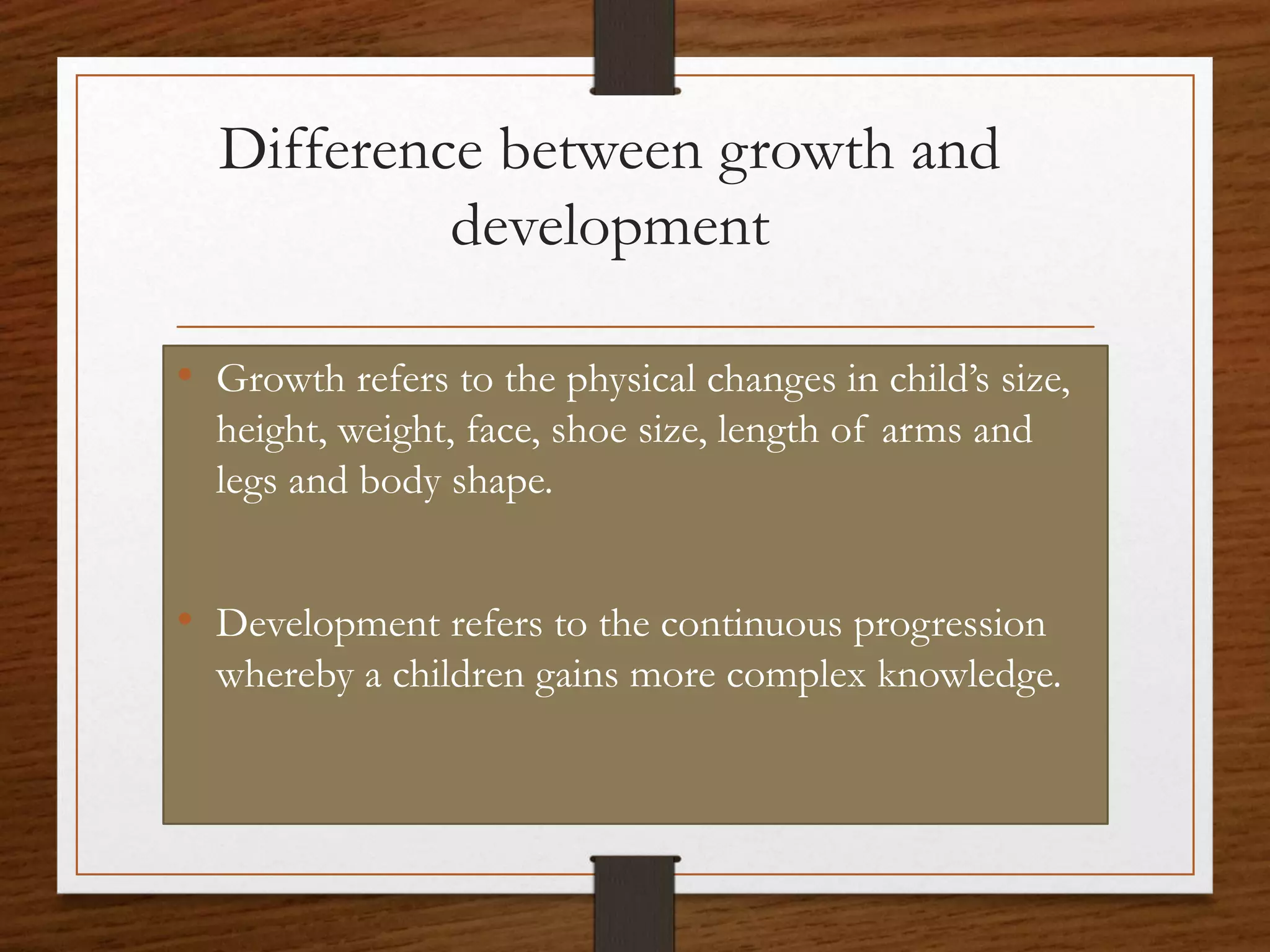 Difference between growth and
development
• Growth refers to the physical changes in child’s size,
height, weight, face, shoe size, length of arms and
legs and body shape.
• Development refers to the continuous progression
whereby a children gains more complex knowledge.
 