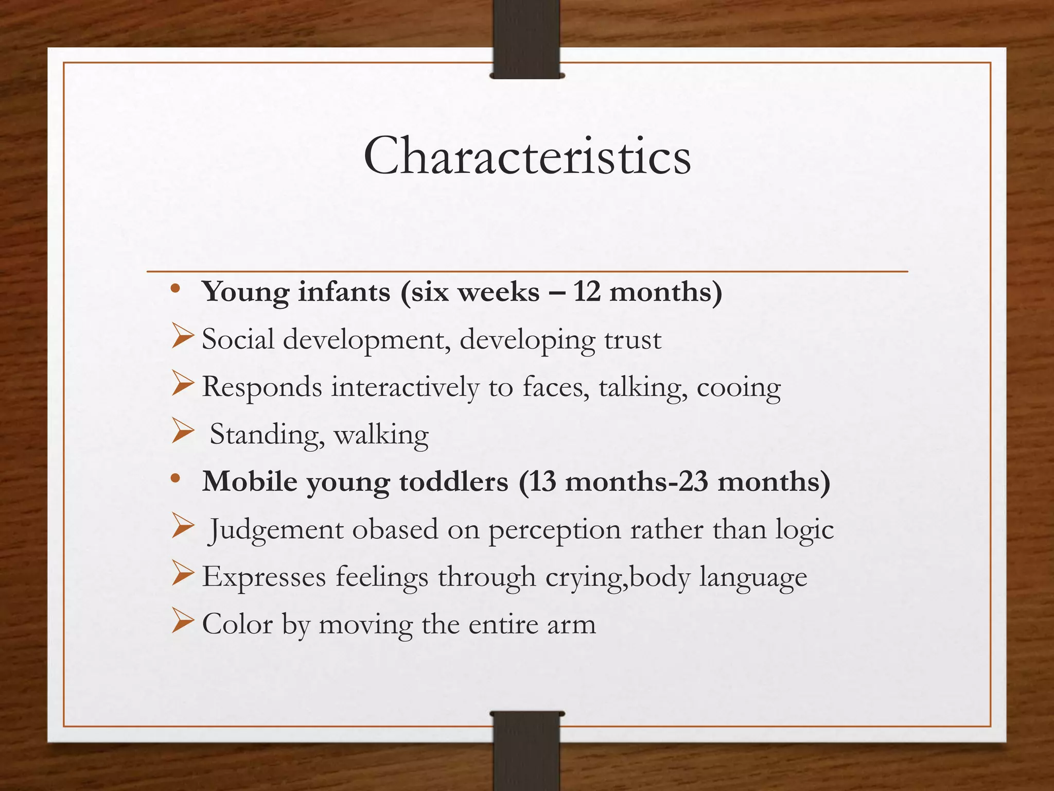 Characteristics
• Young infants (six weeks – 12 months)
Social development, developing trust
Responds interactively to faces, talking, cooing
 Standing, walking
• Mobile young toddlers (13 months-23 months)
 Judgement obased on perception rather than logic
Expresses feelings through crying,body language
Color by moving the entire arm
 