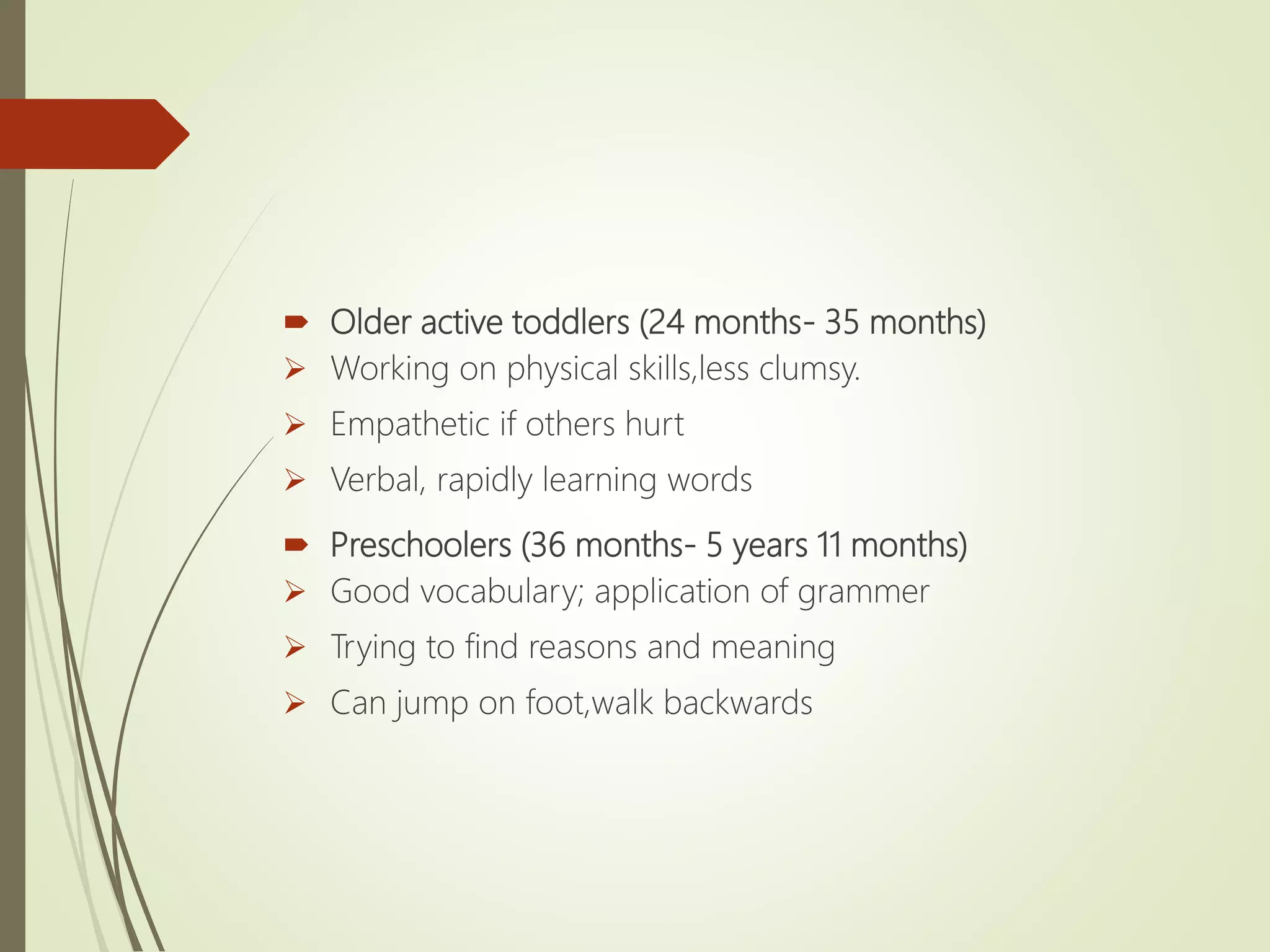  Older active toddlers (24 months- 35 months)
 Working on physical skills,less clumsy.
 Empathetic if others hurt
 Verbal, rapidly learning words
 Preschoolers (36 months- 5 years 11 months)
 Good vocabulary; application of grammer
 Trying to find reasons and meaning
 Can jump on foot,walk backwards
 