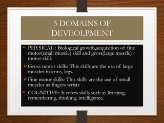 5 DOMAINS OF
DEVEOLPMENT
• PHYSICAL : Biological growth,acquisition of fine
motor(small muscle) skill and gross(large muscle)
motor skill.
Gross motor skills: This skills are the use of large
muscles in arms, legs.
Fine motor skills: This skills are the use of small
muscles as fingers wrists
• COGNITIVE: It refers skills such as learning,
remembering, thinking, intelligence.
 