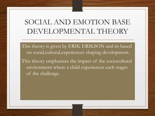 SOCIAL AND EMOTION BASE
DEVELOPMENTAL THEORY
This theory is given by ERIK ERIKSON and its based
on social,cultural,experiences shaping development.
This theory emphasizes the impact of the sociocultural
environment where a child experiences each stages
of the challenge.
 