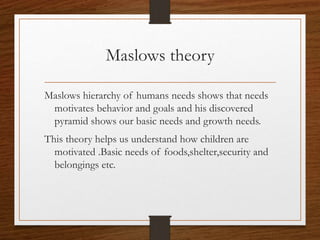 Maslows theory
Maslows hierarchy of humans needs shows that needs
motivates behavior and goals and his discovered
pyramid shows our basic needs and growth needs.
This theory helps us understand how children are
motivated .Basic needs of foods,shelter,security and
belongings etc.
 