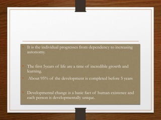 • It is the individual progresses from dependency to increasing
autonomy.
• The first 5years of life are a time of incredible growth and
learning.
• About 95% of the development is completed before 5 years
• Developmental change is a basic fact of human existence and
each person is developmentally unique.
 