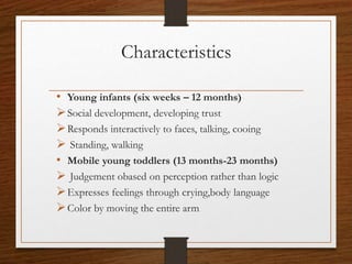 Characteristics
• Young infants (six weeks – 12 months)
Social development, developing trust
Responds interactively to faces, talking, cooing
 Standing, walking
• Mobile young toddlers (13 months-23 months)
 Judgement obased on perception rather than logic
Expresses feelings through crying,body language
Color by moving the entire arm
 