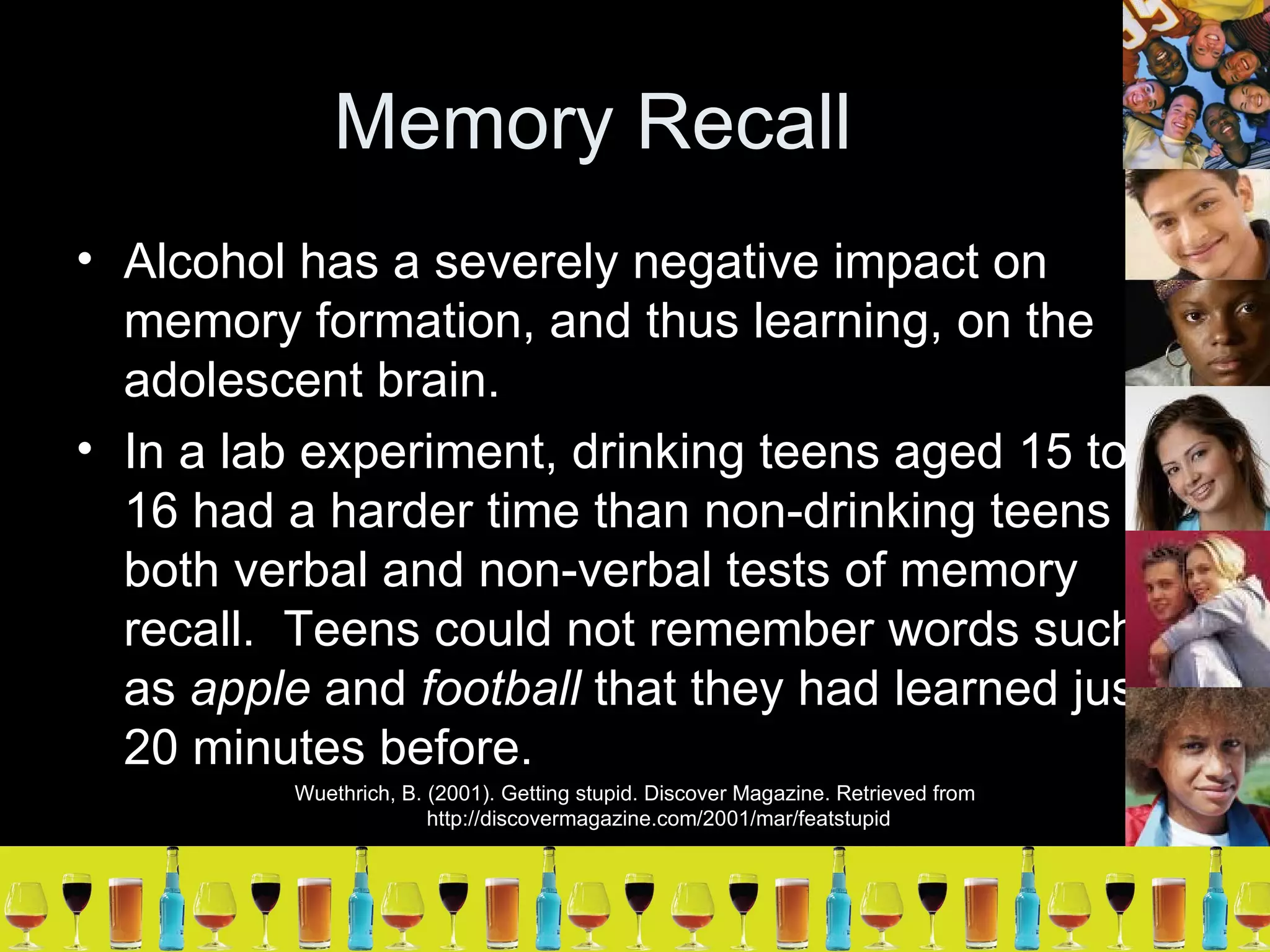 Memory Recall Alcohol has a severely negative impact on memory formation, and thus learning, on the adolescent brain. In a lab experiment, drinking teens aged 15 to 16 had a harder time than non-drinking teens in both verbal and non-verbal tests of memory recall.  Teens could not remember words such as  apple  and  football  that they had learned just 20 minutes before. Wuethrich, B. (2001). Getting stupid. Discover Magazine. Retrieved from http://discovermagazine.com/2001/mar/featstupid 