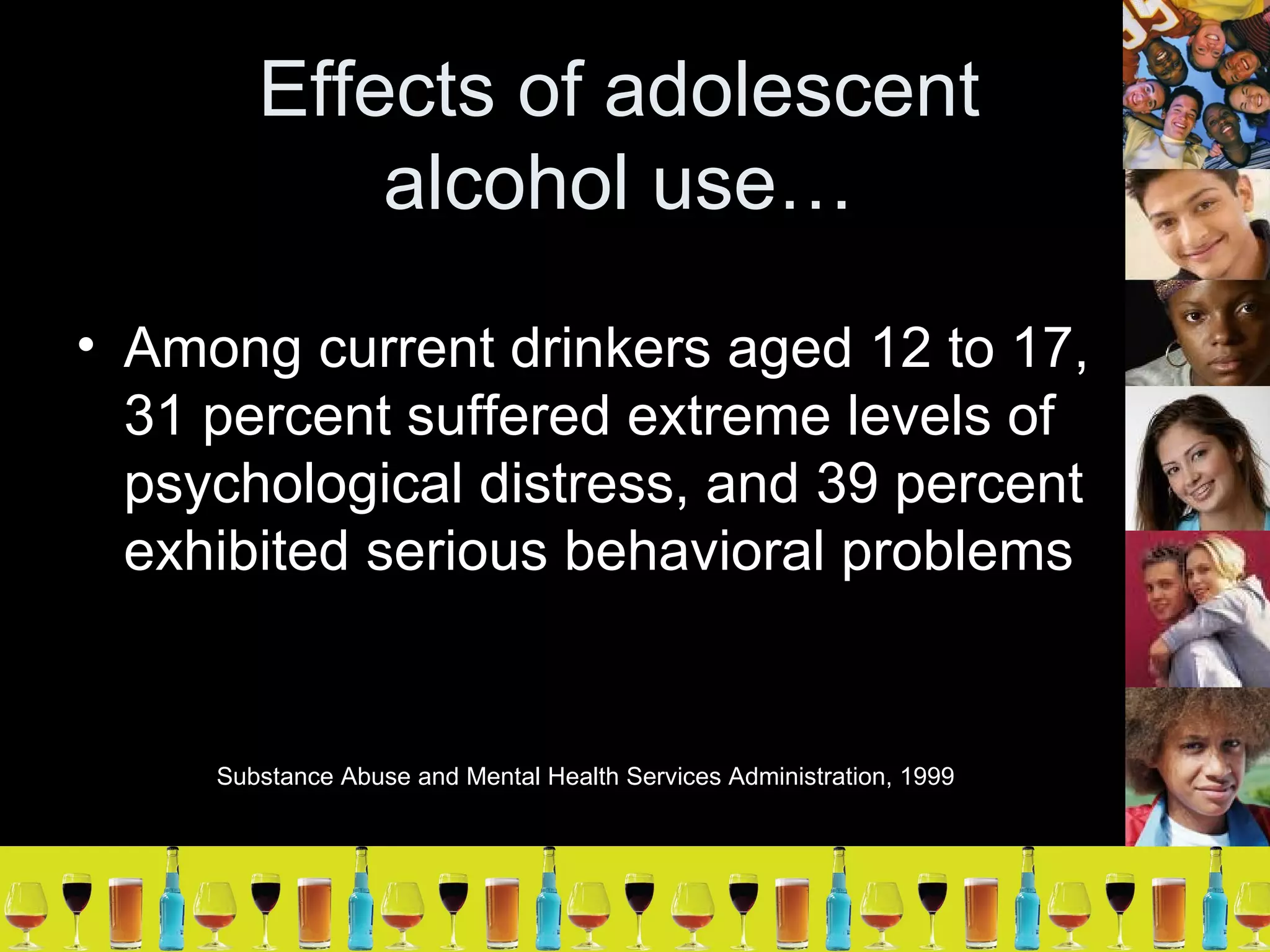 Effects of adolescent alcohol use… Among current drinkers aged 12 to 17, 31 percent suffered extreme levels of psychological distress, and 39 percent exhibited serious behavioral problems Substance Abuse and Mental Health Services Administration, 1999 