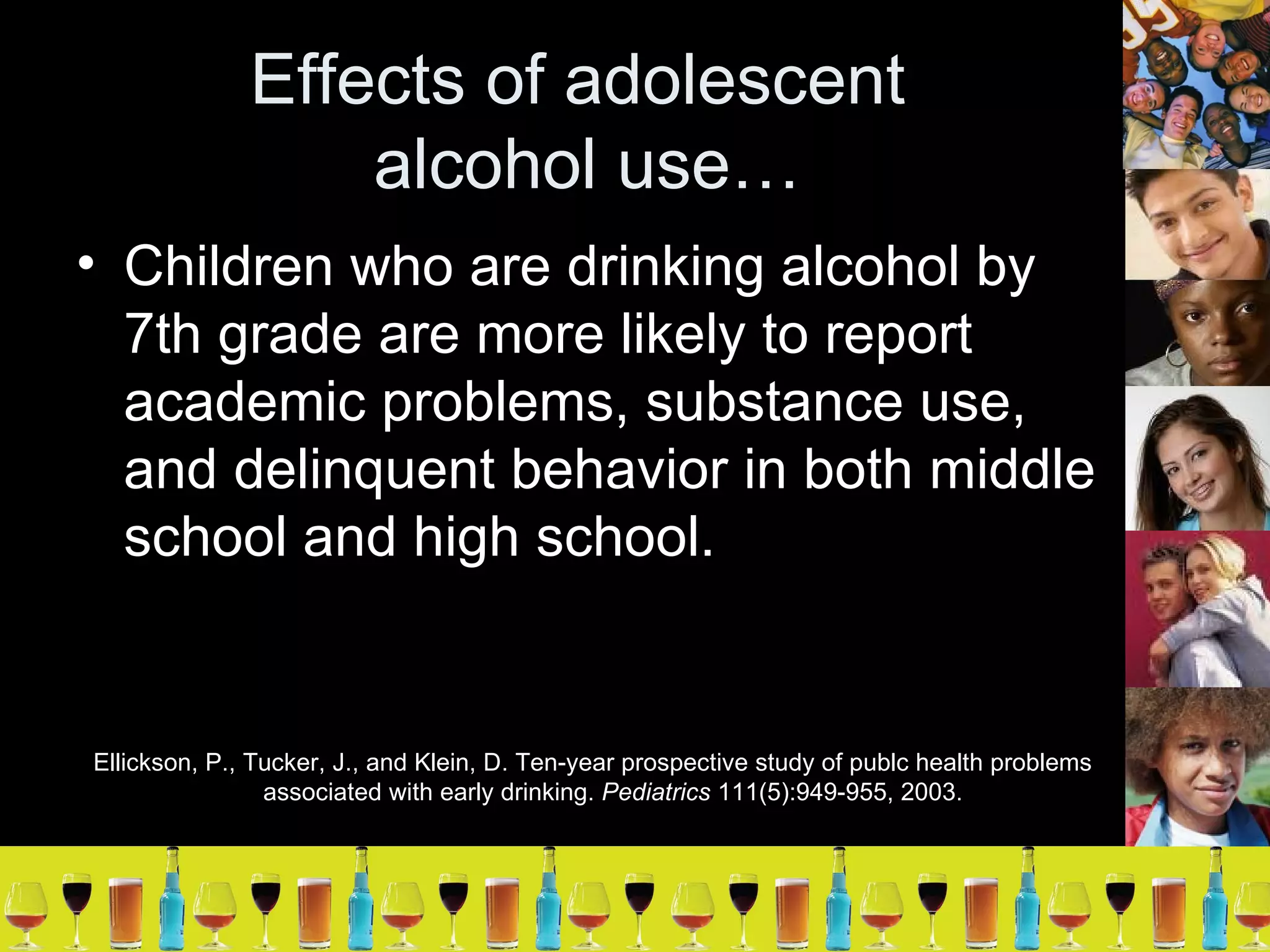 Effects of adolescent  alcohol use… Children who are drinking alcohol by 7th grade are more likely to report academic problems, substance use, and delinquent behavior in both middle school and high school. Ellickson, P., Tucker, J., and Klein, D. Ten-year prospective study of publc health problems associated with early drinking.  Pediatrics  111(5):949-955, 2003.  