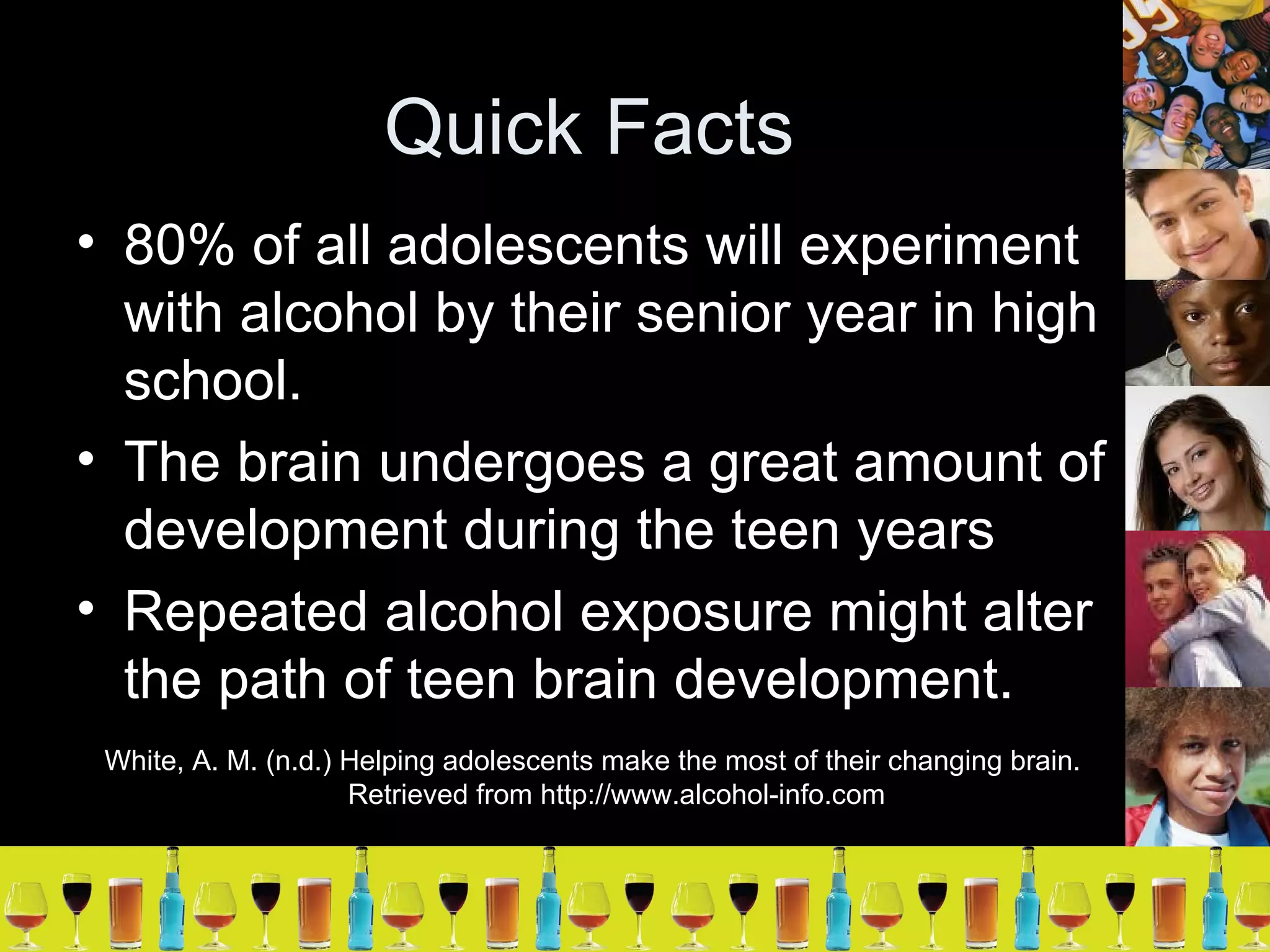 Quick Facts 80% of all adolescents will experiment with alcohol by their senior year in high school. The brain undergoes a great amount of development during the teen years Repeated alcohol exposure might alter the path of teen brain development. White, A. M. (n.d.) Helping adolescents make the most of their changing brain. Retrieved from http://www.alcohol-info.com 