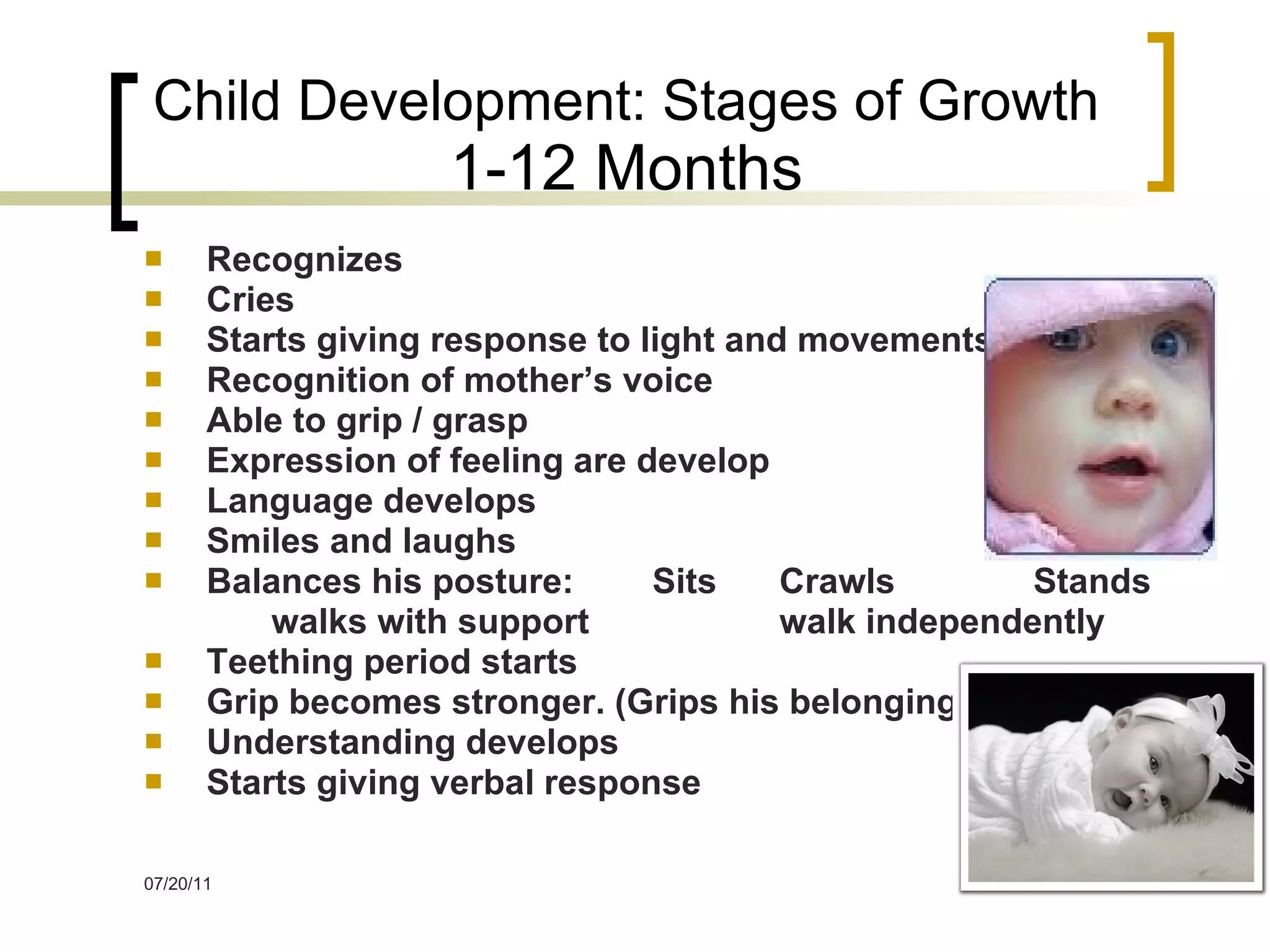 Child Development: Stages of Growth 1-12 Months Recognizes Cries Starts giving response to light and movements Recognition of mother’s voice Able to grip / grasp Expression of feeling are develop Language develops Smiles and laughs Balances his posture: Sits Crawls Stands walks with support walk independently Teething period starts Grip becomes stronger. (Grips his belongings) Understanding develops Starts giving verbal response 