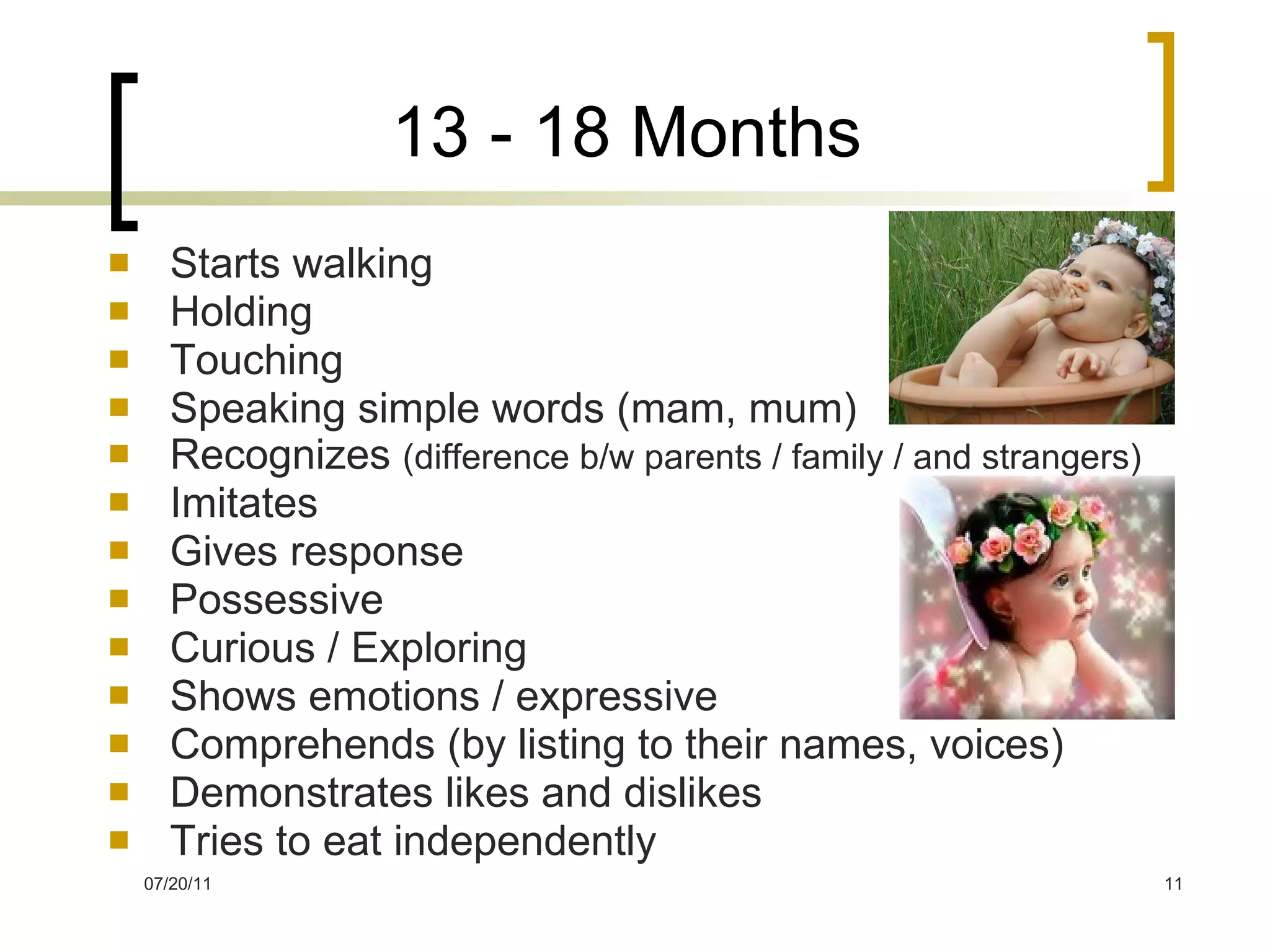 13 - 18 Months Starts walking Holding Touching Speaking simple words (mam, mum) Recognizes  (difference b/w parents / family / and strangers) Imitates Gives response Possessive Curious / Exploring Shows emotions / expressive Comprehends (by listing to their names, voices) Demonstrates likes and dislikes Tries to eat independently 