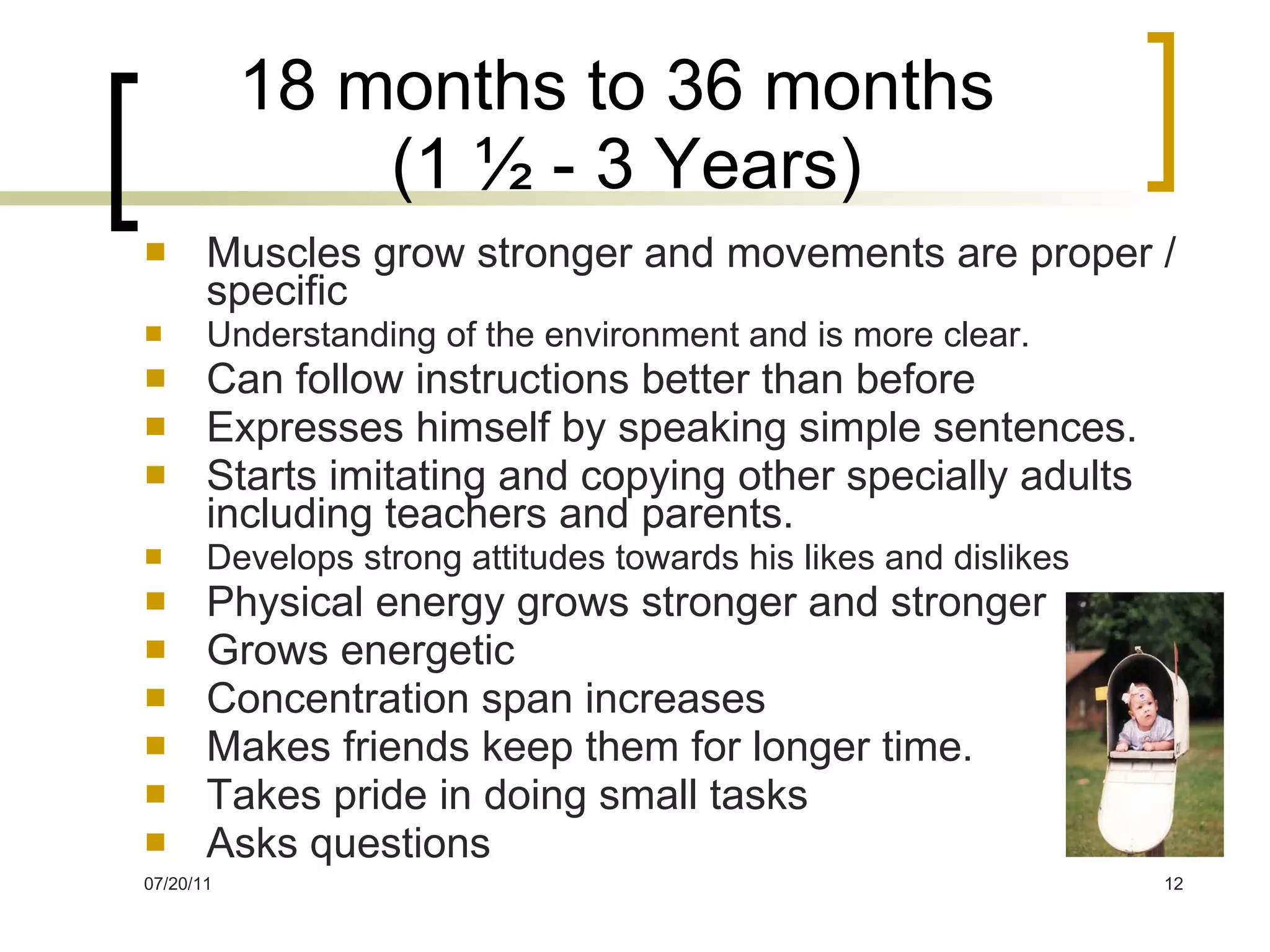 18 months to 36 months  (1 ½ - 3 Years) Muscles grow stronger and movements are proper / specific Understanding of the environment and is more clear. Can follow instructions better than before Expresses himself by speaking simple sentences. Starts imitating and copying other specially adults including teachers and parents. Develops strong attitudes towards his likes and dislikes Physical energy grows stronger and stronger Grows energetic Concentration span increases Makes friends keep them for longer time. Takes pride in doing small tasks Asks questions 