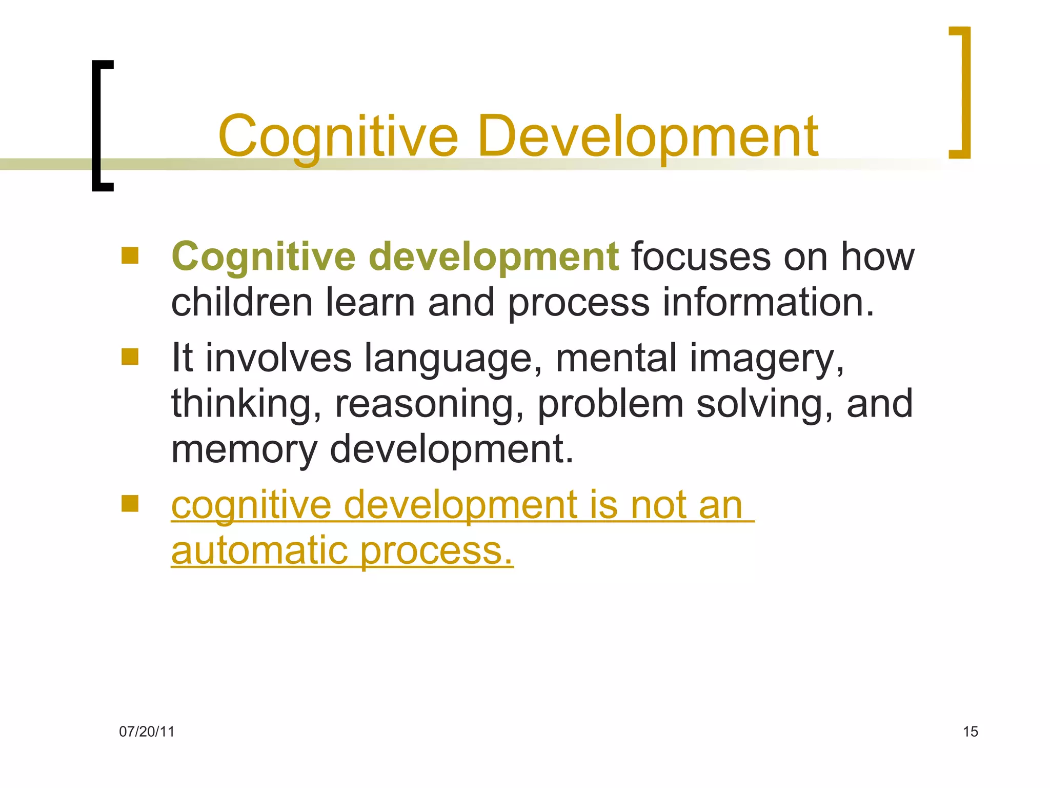 Cognitive Development Cognitive development   focuses on how children learn and process information . It involves language, mental imagery, thinking, reasoning, problem solving, and memory development. cognitive development is not an  automatic process. 